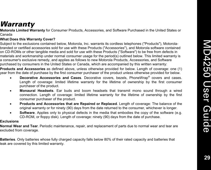   29  MD4250 User Guide 29 Warranty Motorola Limited Warranty for Consumer Products, Accessories, and Software Purchased in the United States or Canada What Does this Warranty Cover? Subject to the exclusions contained below, Motorola, Inc. warrants its cordless telephones ("Products"), Motorola-branded or certified accessories sold for use with these Products ("Accessories"), and Motorola software contained on CD-ROMs or other tangible media and sold for use with these Products ("Software") to be free from defects in materials and workmanship under normal consumer usage for the period(s) outlined below. This limited warranty is a consumer's exclusive remedy, and applies as follows to new Motorola Products, Accessories, and Software purchased by consumers in the United States or Canada, which are accompanied by this written warranty: Products and Accessories as defined above, unless otherwise provided for below. Length of coverage: one (1) year from the date of purchase by the first consumer purchaser of the product unless otherwise provided for below. &bull; Decorative Accessories and Cases. Decorative covers, bezels, PhoneWrap&reg; covers and cases. Length of coverage: limited lifetime warranty for the lifetime of ownership by the first consumer purchaser of the product. &bull; Monaural Headsets. Ear buds and boom headsets that transmit mono sound through a wired connection. Length of coverage: limited lifetime warranty for the lifetime of ownership by the first consumer purchaser of the product. &bull; Products and Accessories that are Repaired or Replaced. Length of coverage: The balance of the original warranty or for ninety (90) days from the date returned to the consumer, whichever is longer. &bull; Software. Applies only to physical defects in the media that embodies the copy of the software (e.g. CD-ROM, or floppy disk). Length of coverage: ninety (90) days from the date of purchase. Exclusions Normal Wear and Tear. Periodic maintenance, repair, and replacement of parts due to normal wear and tear are excluded from coverage.  Batteries. Only batteries whose fully charged capacity falls below 80% of their rated capacity and batteries that leak are covered by this limited warranty. 