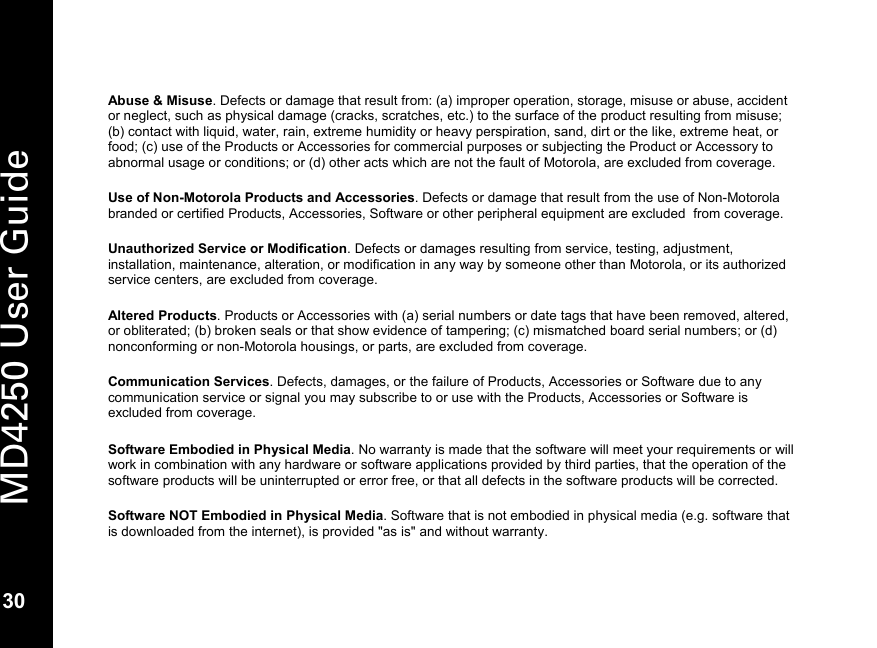   30 MD4250 User Guide 30  Abuse &amp; Misuse. Defects or damage that result from: (a) improper operation, storage, misuse or abuse, accident or neglect, such as physical damage (cracks, scratches, etc.) to the surface of the product resulting from misuse; (b) contact with liquid, water, rain, extreme humidity or heavy perspiration, sand, dirt or the like, extreme heat, or food; (c) use of the Products or Accessories for commercial purposes or subjecting the Product or Accessory to abnormal usage or conditions; or (d) other acts which are not the fault of Motorola, are excluded from coverage.  Use of Non-Motorola Products and Accessories. Defects or damage that result from the use of Non-Motorola branded or certified Products, Accessories, Software or other peripheral equipment are excluded  from coverage.  Unauthorized Service or Modification. Defects or damages resulting from service, testing, adjustment, installation, maintenance, alteration, or modification in any way by someone other than Motorola, or its authorized service centers, are excluded from coverage.  Altered Products. Products or Accessories with (a) serial numbers or date tags that have been removed, altered, or obliterated; (b) broken seals or that show evidence of tampering; (c) mismatched board serial numbers; or (d) nonconforming or non-Motorola housings, or parts, are excluded from coverage.  Communication Services. Defects, damages, or the failure of Products, Accessories or Software due to any communication service or signal you may subscribe to or use with the Products, Accessories or Software is excluded from coverage.  Software Embodied in Physical Media. No warranty is made that the software will meet your requirements or will work in combination with any hardware or software applications provided by third parties, that the operation of the software products will be uninterrupted or error free, or that all defects in the software products will be corrected.  Software NOT Embodied in Physical Media. Software that is not embodied in physical media (e.g. software that is downloaded from the internet), is provided "as is" and without warranty.   