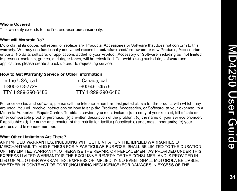   31  MD4250 User Guide 31 Who is Covered This warranty extends to the first end-user purchaser only.  What will Motorola Do? Motorola, at its option, will repair, or replace any Products, Accessories or Software that does not conform to this warranty. We may use functionally equivalent reconditioned/refurbished/pre-owned or new Products, Accessories or parts. No data, software, or applications added to your Product, Accessory or Software, including but not limited to personal contacts, games, and ringer tones, will be reinstalled. To avoid losing such data, software and applications please create a back up prior to requesting service.  How to Get Warranty Service or Other Information In the USA, call In Canada, call: 1-800-353-2729 1-800-461-4575 TTY 1-888-390-6456 TTY 1-888-390-6456  For accessories and software, please call the telephone number designated above for the product with which they are used. You will receive instructions on how to ship the Products, Accessories, or Software, at your expense, to a Motorola Authorized Repair Center. To obtain service, you must include: (a) a copy of your receipt, bill of sale or other comparable proof of purchase; (b) a written description of the problem; (c) the name of your service provider, if applicable; (d) the name and location of the installation facility (if applicable) and, most importantly; (e) your address and telephone number.  What Other Limitations Are There? ANY IMPLIED WARRANTIES, INCLUDING WITHOUT LIMITATION THE IMPLIED WARRANTIES OF MERCHANTABILITY AND FITNESS FOR A PARTICULAR PURPOSE, SHALL BE LIMITED TO THE DURATION OF THIS LIMITED WARRANTY, OTHERWISE THE REPAIR, OR REPLACEMENT AS PROVIDED UNDER THIS EXPRESS LIMITED WARRANTY IS THE EXCLUSIVE REMEDY OF THE CONSUMER, AND IS PROVIDED IN LIEU OF ALL OTHER WARRANTIES, EXPRESS OF IMPLIED. IN NO EVENT SHALL MOTOROLA BE LIABLE, WHETHER IN CONTRACT OR TORT (INCLUDING NEGLIGENCE) FOR DAMAGES IN EXCESS OF THE 