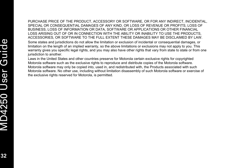   32 MD4250 User Guide 32 PURCHASE PRICE OF THE PRODUCT, ACCESSORY OR SOFTWARE, OR FOR ANY INDIRECT, INCIDENTAL, SPECIAL OR CONSEQUENTIAL DAMAGES OF ANY KIND, OR LOSS OF REVENUE OR PROFITS, LOSS OF BUSINESS, LOSS OF INFORMATION OR DATA, SOFTWARE OR APPLICATIONS OR OTHER FINANCIAL LOSS ARISING OUT OF OR IN CONNECTION WITH THE ABILITY OR INABILITY TO USE THE PRODUCTS, ACCESSORIES, OR SOFTWARE TO THE FULL EXTENT THESE DAMAGES MAY BE DISCLAIMED BY LAW.  Some states and jurisdictions do not allow the limitation or exclusion of incidental or consequential damages, or limitation on the length of an implied warranty, so the above limitations or exclusions may not apply to you. This warranty gives you specific legal rights, and you may also have other rights that vary from state to state or from one jurisdiction to another. Laws in the United States and other countries preserve for Motorola certain exclusive rights for copyrighted Motorola software such as the exclusive rights to reproduce and distribute copies of the Motorola software. Motorola software may only be copied into, used in, and redistributed with, the Products associated with such Motorola software. No other use, including without limitation disassembly of such Motorola software or exercise of the exclusive rights reserved for Motorola, is permitted. 