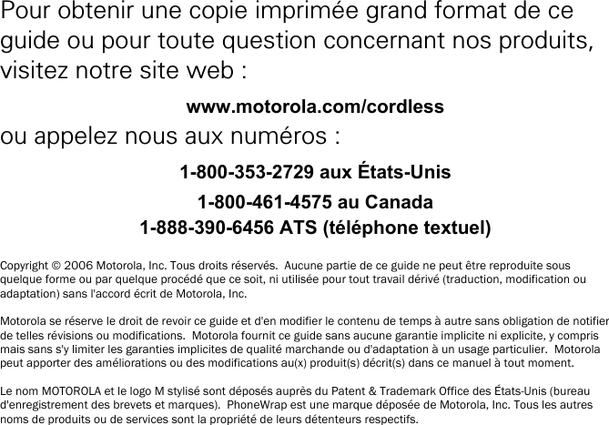    i Pour obtenir une copie imprim&eacute;e grand format de ce guide ou pour toute question concernant nos produits, visitez notre site web : www.motorola.com/cordless ou appelez nous aux num&eacute;ros : 1-800-353-2729 aux &Eacute;tats-Unis 1-800-461-4575 au Canada 1-888-390-6456 ATS (t&eacute;l&eacute;phone textuel)  Copyright &copy; 2006 Motorola, Inc. Tous droits r&eacute;serv&eacute;s.  Aucune partie de ce guide ne peut &ecirc;tre reproduite sous quelque forme ou par quelque proc&eacute;d&eacute; que ce soit, ni utilis&eacute;e pour tout travail d&eacute;riv&eacute; (traduction, modification ou adaptation) sans l'accord &eacute;crit de Motorola, Inc.  Motorola se r&eacute;serve le droit de revoir ce guide et d'en modifier le contenu de temps &agrave; autre sans obligation de notifier de telles r&eacute;visions ou modifications.  Motorola fournit ce guide sans aucune garantie implicite ni explicite, y compris mais sans s'y limiter les garanties implicites de qualit&eacute; marchande ou d'adaptation &agrave; un usage particulier.  Motorola peut apporter des am&eacute;liorations ou des modifications au(x) produit(s) d&eacute;crit(s) dans ce manuel &agrave; tout moment.  Le nom MOTOROLA et le logo M stylis&eacute; sont d&eacute;pos&eacute;s aupr&egrave;s du Patent &amp; Trademark Office des &Eacute;tats-Unis (bureau d'enregistrement des brevets et marques).  PhoneWrap est une marque d&eacute;pos&eacute;e de Motorola, Inc. Tous les autres noms de produits ou de services sont la propri&eacute;t&eacute; de leurs d&eacute;tenteurs respectifs. 