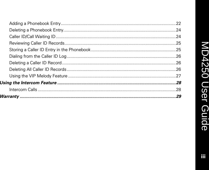    MD4250 User Guide iii Adding a Phonebook Entry...............................................................................................22 Deleting a Phonebook Entry.............................................................................................24 Caller ID/Call Waiting ID ...................................................................................................24 Reviewing Caller ID Records............................................................................................25 Storing a Caller ID Entry in the Phonebook......................................................................25 Dialing from the Caller ID Log ..........................................................................................26 Deleting a Caller ID Record ..............................................................................................26 Deleting All Caller ID Records ..........................................................................................26 Using the VIP Melody Feature .........................................................................................27 Using the Intercom Feature ..................................................................................................28 Intercom Calls ..................................................................................................................28 Warranty .................................................................................................................................29  