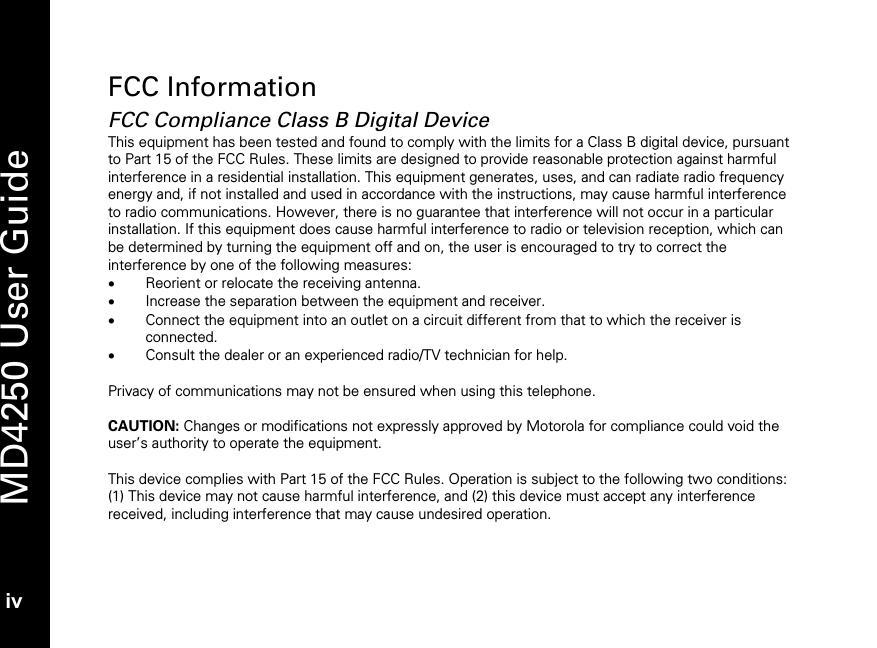   MD4250 User Guide iv FCC Information FCC Compliance Class B Digital Device This equipment has been tested and found to comply with the limits for a Class B digital device, pursuant to Part 15 of the FCC Rules. These limits are designed to provide reasonable protection against harmful interference in a residential installation. This equipment generates, uses, and can radiate radio frequency energy and, if not installed and used in accordance with the instructions, may cause harmful interference to radio communications. However, there is no guarantee that interference will not occur in a particular installation. If this equipment does cause harmful interference to radio or television reception, which can be determined by turning the equipment off and on, the user is encouraged to try to correct the interference by one of the following measures: &bull; Reorient or relocate the receiving antenna. &bull; Increase the separation between the equipment and receiver. &bull; Connect the equipment into an outlet on a circuit different from that to which the receiver is connected. &bull; Consult the dealer or an experienced radio/TV technician for help.  Privacy of communications may not be ensured when using this telephone.   CAUTION: Changes or modifications not expressly approved by Motorola for compliance could void the user&rsquo;s authority to operate the equipment.  This device complies with Part 15 of the FCC Rules. Operation is subject to the following two conditions: (1) This device may not cause harmful interference, and (2) this device must accept any interference received, including interference that may cause undesired operation.  