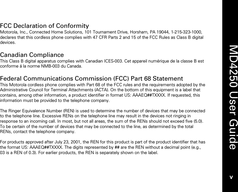    MD4250 User Guide v FCC Declaration of Conformity Motorola, Inc., Connected Home Solutions, 101 Tournament Drive, Horsham, PA 19044, 1-215-323-1000, declares that this cordless phone complies with 47 CFR Parts 2 and 15 of the FCC Rules as Class B digital devices.  Canadian Compliance This Class B digital apparatus complies with Canadian ICES-003. Cet appareil num&eacute;rique de la classe B est conforme &aacute; la norme NMB-003 du Canada.  Federal Communications Commission (FCC) Part 68 Statement This Motorola cordless phone complies with Part 68 of the FCC rules and the requirements adopted by the Administrative Council for Terminal Attachments (ACTA). On the bottom of this equipment is a label that contains, among other information, a product identifier in format US: AAAEQ##TXXXX. If requested, this information must be provided to the telephone company.  The Ringer Equivalence Number (REN) is used to determine the number of devices that may be connected to the telephone line. Excessive RENs on the telephone line may result in the devices not ringing in response to an incoming call. In most, but not all areas, the sum of the RENs should not exceed five (5.0). To be certain of the number of devices that may be connected to the line, as determined by the total RENs, contact the telephone company.  For products approved after July 23, 2001, the REN for this product is part of the product identifier that has the format US: AAAEQ##TXXXX. The digits represented by ## are the REN without a decimal point (e.g., 03 is a REN of 0.3). For earlier products, the REN is separately shown on the label.   