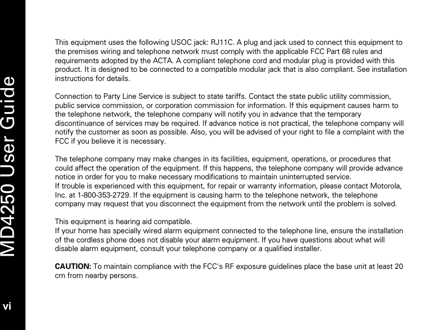   MD4250 User Guide vi This equipment uses the following USOC jack: RJ11C. A plug and jack used to connect this equipment to the premises wiring and telephone network must comply with the applicable FCC Part 68 rules and requirements adopted by the ACTA. A compliant telephone cord and modular plug is provided with this product. It is designed to be connected to a compatible modular jack that is also compliant. See installation instructions for details.   Connection to Party Line Service is subject to state tariffs. Contact the state public utility commission, public service commission, or corporation commission for information. If this equipment causes harm to the telephone network, the telephone company will notify you in advance that the temporary discontinuance of services may be required. If advance notice is not practical, the telephone company will notify the customer as soon as possible. Also, you will be advised of your right to file a complaint with the FCC if you believe it is necessary.  The telephone company may make changes in its facilities, equipment, operations, or procedures that could affect the operation of the equipment. If this happens, the telephone company will provide advance notice in order for you to make necessary modifications to maintain uninterrupted service. If trouble is experienced with this equipment, for repair or warranty information, please contact Motorola, Inc. at 1-800-353-2729. If the equipment is causing harm to the telephone network, the telephone company may request that you disconnect the equipment from the network until the problem is solved.  This equipment is hearing aid compatible.  If your home has specially wired alarm equipment connected to the telephone line, ensure the installation of the cordless phone does not disable your alarm equipment. If you have questions about what will disable alarm equipment, consult your telephone company or a qualified installer.  CAUTION: To maintain compliance with the FCC's RF exposure guidelines place the base unit at least 20 cm from nearby persons.  