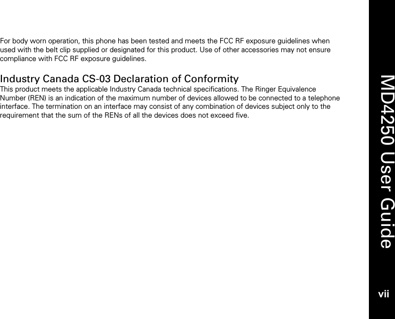    MD4250 User Guide vii For body worn operation, this phone has been tested and meets the FCC RF exposure guidelines when used with the belt clip supplied or designated for this product. Use of other accessories may not ensure compliance with FCC RF exposure guidelines.  Industry Canada CS-03 Declaration of Conformity This product meets the applicable Industry Canada technical specifications. The Ringer Equivalence Number (REN) is an indication of the maximum number of devices allowed to be connected to a telephone interface. The termination on an interface may consist of any combination of devices subject only to the requirement that the sum of the RENs of all the devices does not exceed five.   