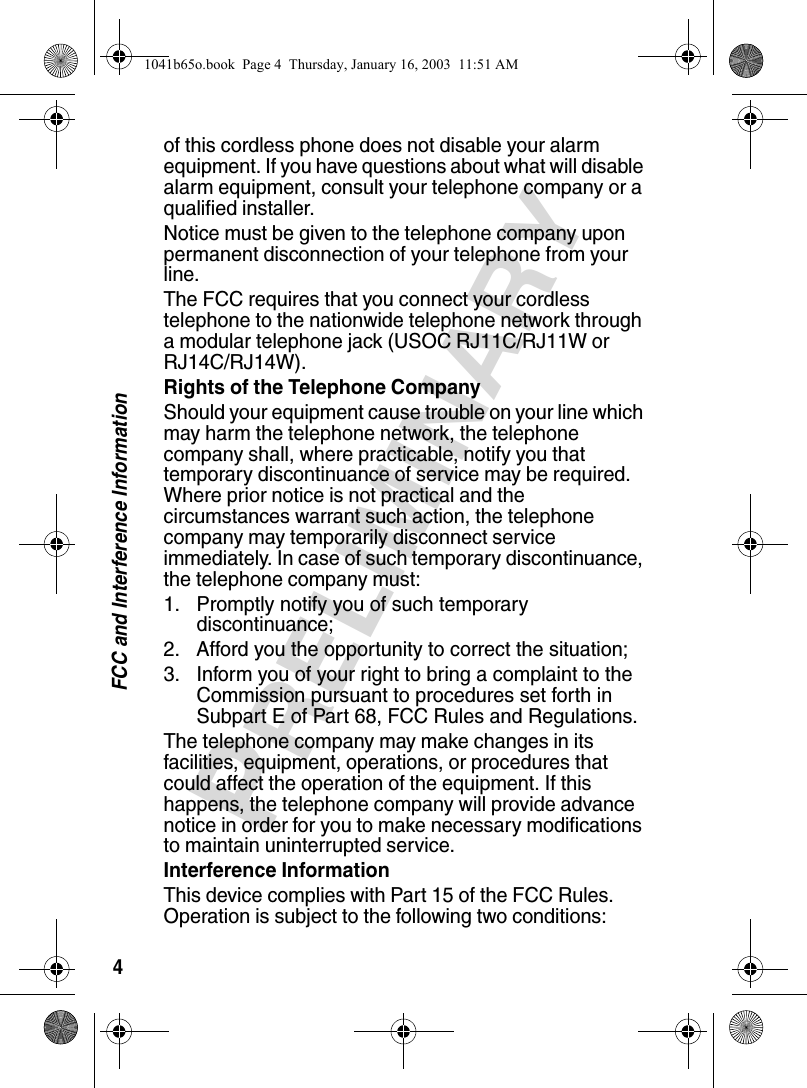 4FCC and Interference InformationPRELIMINARYof this cordless phone does not disable your alarm equipment. If you have questions about what will disable alarm equipment, consult your telephone company or a qualified installer.Notice must be given to the telephone company upon permanent disconnection of your telephone from your line.The FCC requires that you connect your cordless telephone to the nationwide telephone network through a modular telephone jack (USOC RJ11C/RJ11W or RJ14C/RJ14W).Rights of the Telephone CompanyShould your equipment cause trouble on your line which may harm the telephone network, the telephone company shall, where practicable, notify you that temporary discontinuance of service may be required. Where prior notice is not practical and the circumstances warrant such action, the telephone company may temporarily disconnect service immediately. In case of such temporary discontinuance, the telephone company must:1. Promptly notify you of such temporary discontinuance; 2. Afford you the opportunity to correct the situation;3. Inform you of your right to bring a complaint to the Commission pursuant to procedures set forth in Subpart E of Part 68, FCC Rules and Regulations. The telephone company may make changes in its facilities, equipment, operations, or procedures that could affect the operation of the equipment. If this happens, the telephone company will provide advance notice in order for you to make necessary modifications to maintain uninterrupted service. Interference InformationThis device complies with Part 15 of the FCC Rules. Operation is subject to the following two conditions:1041b65o.book Page 4 Thursday, January 16, 2003 11:51 AM