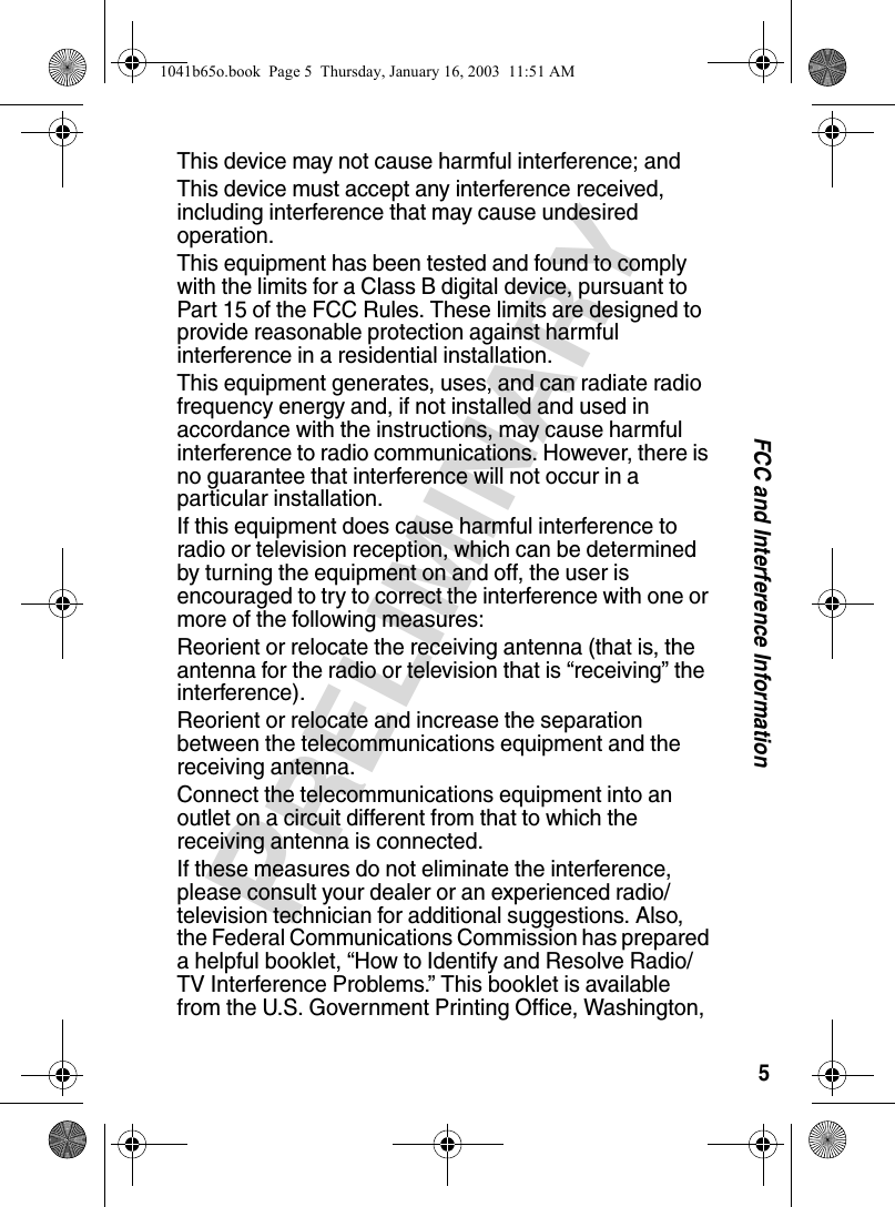 5FCC and Interference InformationPRELIMINARYThis device may not cause harmful interference; andThis device must accept any interference received, including interference that may cause undesired operation.This equipment has been tested and found to comply with the limits for a Class B digital device, pursuant to Part 15 of the FCC Rules. These limits are designed to provide reasonable protection against harmful interference in a residential installation.This equipment generates, uses, and can radiate radio frequency energy and, if not installed and used in accordance with the instructions, may cause harmful interference to radio communications. However, there is no guarantee that interference will not occur in a particular installation.If this equipment does cause harmful interference to radio or television reception, which can be determined by turning the equipment on and off, the user is encouraged to try to correct the interference with one or more of the following measures:Reorient or relocate the receiving antenna (that is, the antenna for the radio or television that is “receiving” the interference).Reorient or relocate and increase the separation between the telecommunications equipment and the receiving antenna.Connect the telecommunications equipment into an outlet on a circuit different from that to which the receiving antenna is connected. If these measures do not eliminate the interference, please consult your dealer or an experienced radio/television technician for additional suggestions. Also, the Federal Communications Commission has prepared a helpful booklet, “How to Identify and Resolve Radio/TV Interference Problems.” This booklet is available from the U.S. Government Printing Office, Washington, 1041b65o.book Page 5 Thursday, January 16, 2003 11:51 AM