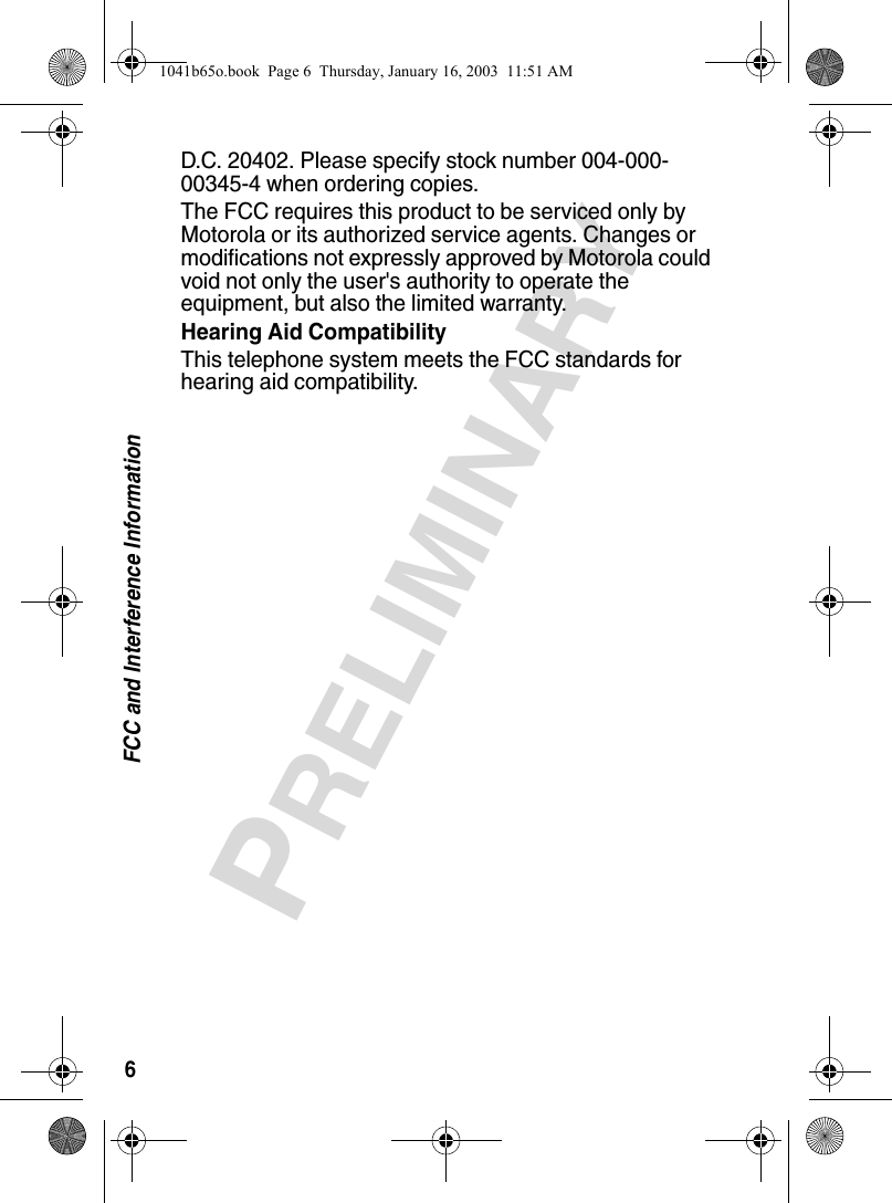 6FCC and Interference InformationPRELIMINARYD.C. 20402. Please specify stock number 004-000-00345-4 when ordering copies.The FCC requires this product to be serviced only by Motorola or its authorized service agents. Changes or modifications not expressly approved by Motorola could void not only the user's authority to operate the equipment, but also the limited warranty.Hearing Aid CompatibilityThis telephone system meets the FCC standards for hearing aid compatibility. 1041b65o.book Page 6 Thursday, January 16, 2003 11:51 AM