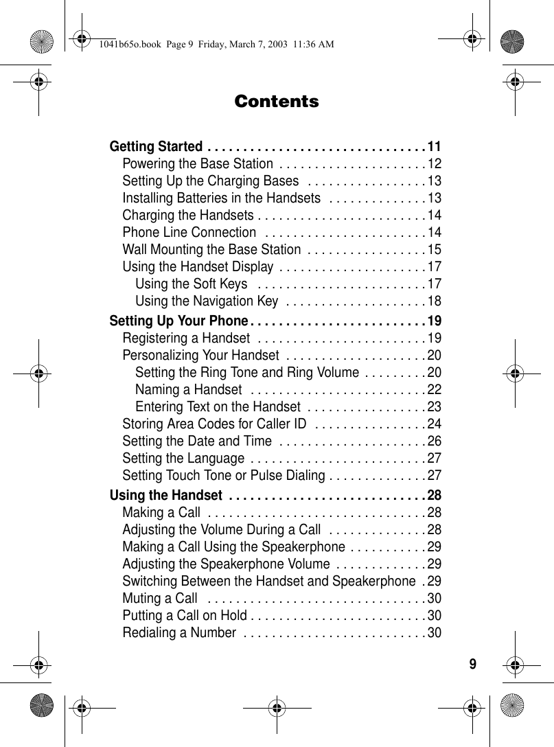9ContentsGetting Started . . . . . . . . . . . . . . . . . . . . . . . . . . . . . . .11Powering the Base Station . . . . . . . . . . . . . . . . . . . . .12Setting Up the Charging Bases . . . . . . . . . . . . . . . . .13Installing Batteries in the Handsets . . . . . . . . . . . . . .13Charging the Handsets . . . . . . . . . . . . . . . . . . . . . . . .14Phone Line Connection . . . . . . . . . . . . . . . . . . . . . . .14Wall Mounting the Base Station . . . . . . . . . . . . . . . . . 15Using the Handset Display . . . . . . . . . . . . . . . . . . . . . 17Using the Soft Keys . . . . . . . . . . . . . . . . . . . . . . . .17Using the Navigation Key . . . . . . . . . . . . . . . . . . . . 18Setting Up Your Phone. . . . . . . . . . . . . . . . . . . . . . . . . 19Registering a Handset . . . . . . . . . . . . . . . . . . . . . . . .19Personalizing Your Handset . . . . . . . . . . . . . . . . . . . . 20Setting the Ring Tone and Ring Volume . . . . . . . . .20Naming a Handset . . . . . . . . . . . . . . . . . . . . . . . . .22Entering Text on the Handset . . . . . . . . . . . . . . . . . 23Storing Area Codes for Caller ID . . . . . . . . . . . . . . . . 24Setting the Date and Time . . . . . . . . . . . . . . . . . . . . .26Setting the Language . . . . . . . . . . . . . . . . . . . . . . . . . 27Setting Touch Tone or Pulse Dialing . . . . . . . . . . . . . . 27Using the Handset . . . . . . . . . . . . . . . . . . . . . . . . . . . .28Making a Call . . . . . . . . . . . . . . . . . . . . . . . . . . . . . . . 28Adjusting the Volume During a Call . . . . . . . . . . . . . .28Making a Call Using the Speakerphone . . . . . . . . . . . 29Adjusting the Speakerphone Volume . . . . . . . . . . . . .29Switching Between the Handset and Speakerphone .29Muting a Call . . . . . . . . . . . . . . . . . . . . . . . . . . . . . . . 30Putting a Call on Hold . . . . . . . . . . . . . . . . . . . . . . . . .30Redialing a Number . . . . . . . . . . . . . . . . . . . . . . . . . .301041b65o.book Page 9 Friday, March 7, 2003 11:36 AM