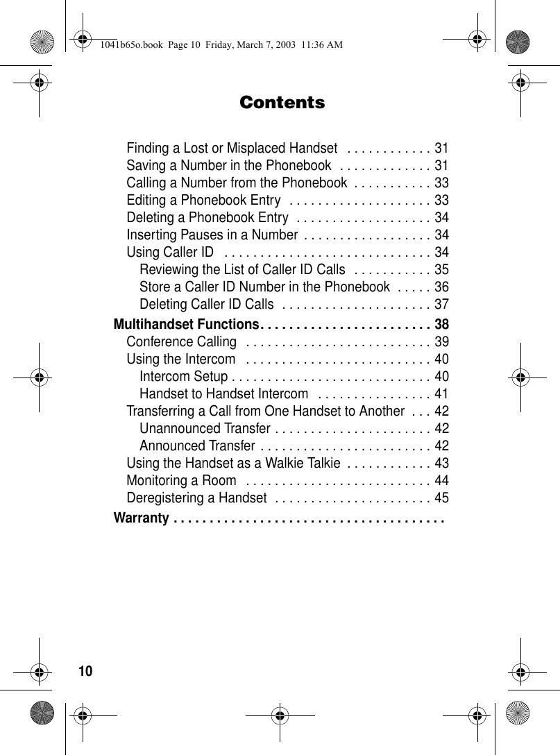 10ContentsFinding a Lost or Misplaced Handset . . . . . . . . . . . . 31Saving a Number in the Phonebook . . . . . . . . . . . . . 31Calling a Number from the Phonebook . . . . . . . . . . . 33Editing a Phonebook Entry . . . . . . . . . . . . . . . . . . . . 33Deleting a Phonebook Entry . . . . . . . . . . . . . . . . . . . 34Inserting Pauses in a Number . . . . . . . . . . . . . . . . . . 34Using Caller ID . . . . . . . . . . . . . . . . . . . . . . . . . . . . . 34Reviewing the List of Caller ID Calls . . . . . . . . . . . 35Store a Caller ID Number in the Phonebook . . . . . 36Deleting Caller ID Calls . . . . . . . . . . . . . . . . . . . . . 37Multihandset Functions. . . . . . . . . . . . . . . . . . . . . . . . 38Conference Calling . . . . . . . . . . . . . . . . . . . . . . . . . . 39Using the Intercom . . . . . . . . . . . . . . . . . . . . . . . . . . 40Intercom Setup . . . . . . . . . . . . . . . . . . . . . . . . . . . . 40Handset to Handset Intercom . . . . . . . . . . . . . . . . 41Transferring a Call from One Handset to Another . . . 42Unannounced Transfer . . . . . . . . . . . . . . . . . . . . . . 42Announced Transfer . . . . . . . . . . . . . . . . . . . . . . . . 42Using the Handset as a Walkie Talkie . . . . . . . . . . . . 43Monitoring a Room . . . . . . . . . . . . . . . . . . . . . . . . . . 44Deregistering a Handset . . . . . . . . . . . . . . . . . . . . . . 45Warranty . . . . . . . . . . . . . . . . . . . . . . . . . . . . . . . . . . . . . . 1041b65o.book Page 10 Friday, March 7, 2003 11:36 AM