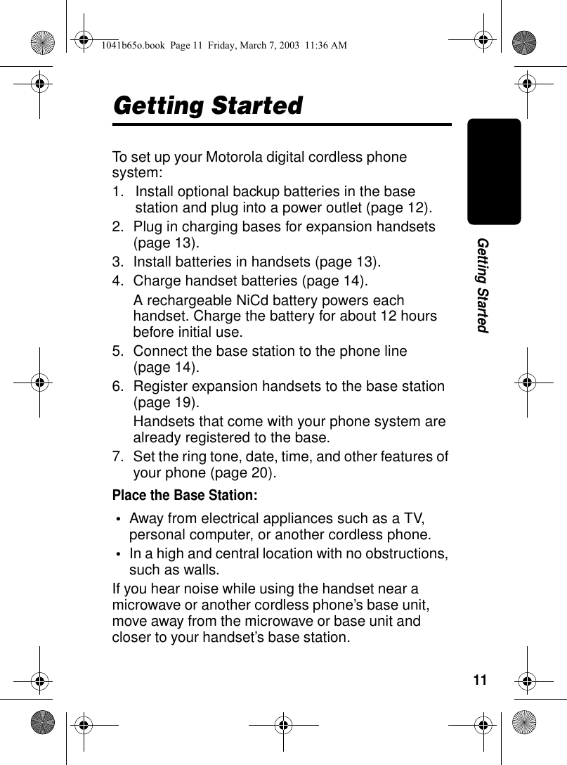 11Getting StartedGetting StartedTo set up your Motorola digital cordless phone system:1. Install optional backup batteries in the base station and plug into a power outlet (page 12).2. Plug in charging bases for expansion handsets (page 13).3. Install batteries in handsets (page 13).4. Charge handset batteries (page 14).A rechargeable NiCd battery powers each handset. Charge the battery for about 12 hours before initial use.5. Connect the base station to the phone line (page 14).6. Register expansion handsets to the base station (page 19).Handsets that come with your phone system are already registered to the base.7. Set the ring tone, date, time, and other features of your phone (page 20).Place the Base Station:•Away from electrical appliances such as a TV, personal computer, or another cordless phone. •In a high and central location with no obstructions, such as walls.If you hear noise while using the handset near a microwave or another cordless phone’s base unit, move away from the microwave or base unit and closer to your handset’s base station.1041b65o.book Page 11 Friday, March 7, 2003 11:36 AM