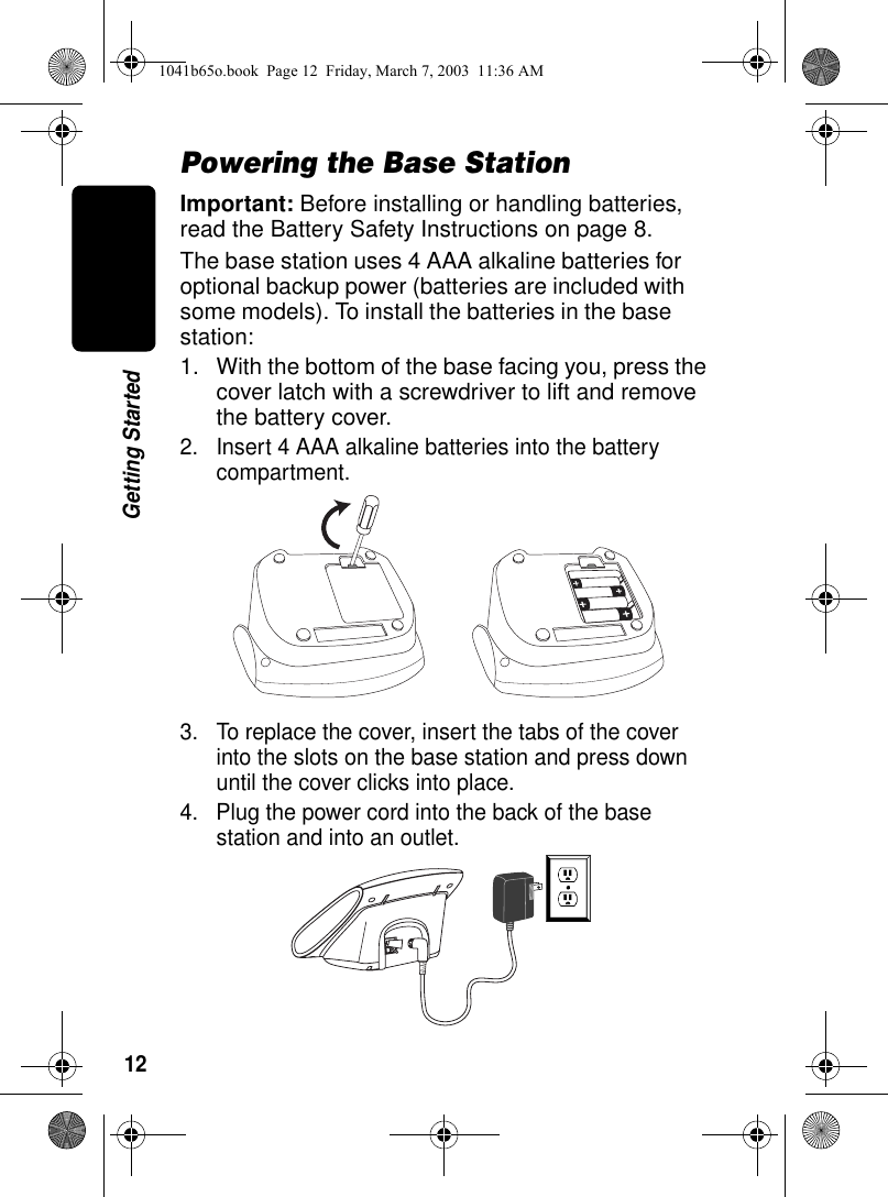 12Getting StartedPowering the Base StationImportant: Before installing or handling batteries, read the Battery Safety Instructions on page 8.The base station uses 4 AAA alkaline batteries for optional backup power (batteries are included with some models). To install the batteries in the base station:1. With the bottom of the base facing you, press the cover latch with a screwdriver to lift and remove the battery cover.2. Insert 4 AAA alkaline batteries into the battery compartment.3. To replace the cover, insert the tabs of the cover into the slots on the base station and press down until the cover clicks into place.4. Plug the power cord into the back of the base station and into an outlet.1041b65o.book Page 12 Friday, March 7, 2003 11:36 AM