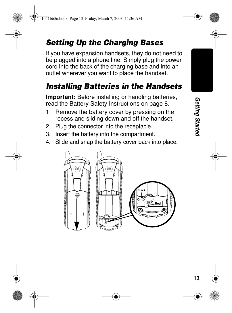 13Getting StartedSetting Up the Charging BasesIf you have expansion handsets, they do not need to be plugged into a phone line. Simply plug the power cord into the back of the charging base and into an outlet wherever you want to place the handset.Installing Batteries in the HandsetsImportant: Before installing or handling batteries, read the Battery Safety Instructions on page 8.1. Remove the battery cover by pressing on the recess and sliding down and off the handset.2. Plug the connector into the receptacle.3. Insert the battery into the compartment. 4. Slide and snap the battery cover back into place.BlackRed1041b65o.book Page 13 Friday, March 7, 2003 11:36 AM