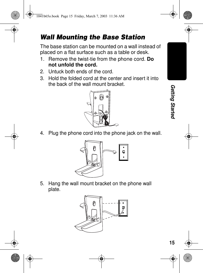 15Getting StartedWall Mounting the Base StationThe base station can be mounted on a wall instead of placed on a flat surface such as a table or desk.1. Remove the twist-tie from the phone cord. Do not unfold the cord.2. Untuck both ends of the cord.3. Hold the folded cord at the center and insert it into the back of the wall mount bracket.4. Plug the phone cord into the phone jack on the wall.5. Hang the wall mount bracket on the phone wall plate. 020930o020929o1041b65o.book Page 15 Friday, March 7, 2003 11:36 AM