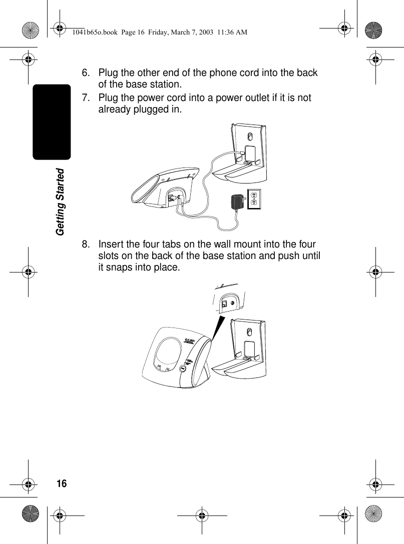16Getting Started6. Plug the other end of the phone cord into the back of the base station.7. Plug the power cord into a power outlet if it is not already plugged in. 8. Insert the four tabs on the wall mount into the four slots on the back of the base station and push until it snaps into place. 1041b65o.book Page 16 Friday, March 7, 2003 11:36 AM