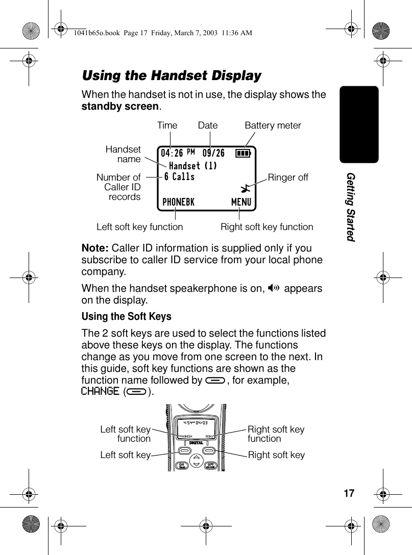17Getting StartedUsing the Handset DisplayWhen the handset is not in use, the display shows the standby screen.Note: Caller ID information is supplied only if you subscribe to caller ID service from your local phone company.When the handset speakerphone is on, V appears on the display.Using the Soft KeysThe 2 soft keys are used to select the functions listed above these keys on the display. The functions change as you move from one screen to the next. In this guide, soft key functions are shown as the function name followed by a, for example, CHANGE (a).904:26 PM 09/26Handset (1)PHONEBK MENU6 CallsTimeRinger offLeft soft key functionBattery meterDate^HandsetnameNumber ofCaller IDrecordsRight soft key functionLeft soft key Right soft keyLeft soft keyfunctionRight soft key function1041b65o.book Page 17 Friday, March 7, 2003 11:36 AM