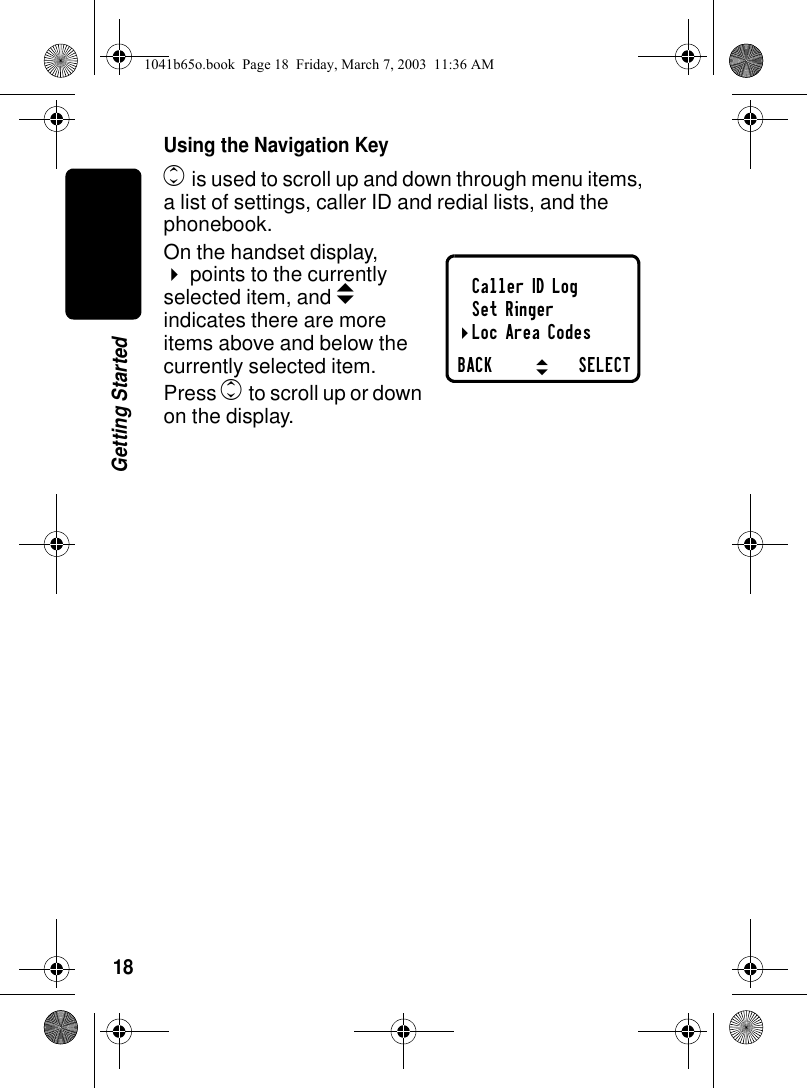 18Getting StartedUsing the Navigation Keyc is used to scroll up and down through menu items, a list of settings, caller ID and redial lists, and the phonebook.On the handset display, !points to the currently selected item, and b indicates there are more items above and below the currently selected item.Press c to scroll up or down on the display.Caller ID LogSet RingerLoc Area CodesBACK SELECT"#!1041b65o.book Page 18 Friday, March 7, 2003 11:36 AM