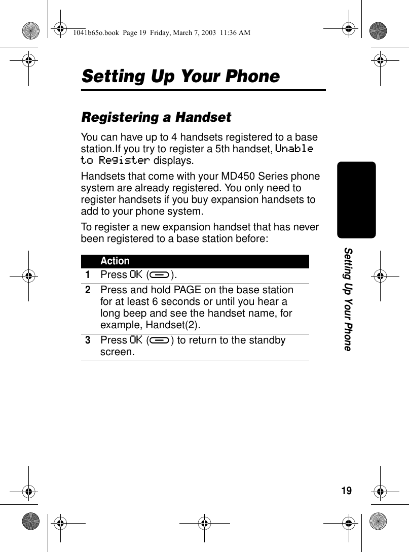19Setting Up Your PhoneSetting Up Your PhoneRegistering a HandsetYou can have up to 4 handsets registered to a base station.If you try to register a 5th handset, Unable to Register displays.Handsets that come with your MD450 Series phone system are already registered. You only need to register handsets if you buy expansion handsets to add to your phone system.To register a new expansion handset that has never been registered to a base station before:Action1Press OK (a).2Press and hold PAGE on the base station for at least 6 seconds or until you hear a long beep and see the handset name, for example, Handset(2).3Press OK (a) to return to the standby screen.1041b65o.book Page 19 Friday, March 7, 2003 11:36 AM