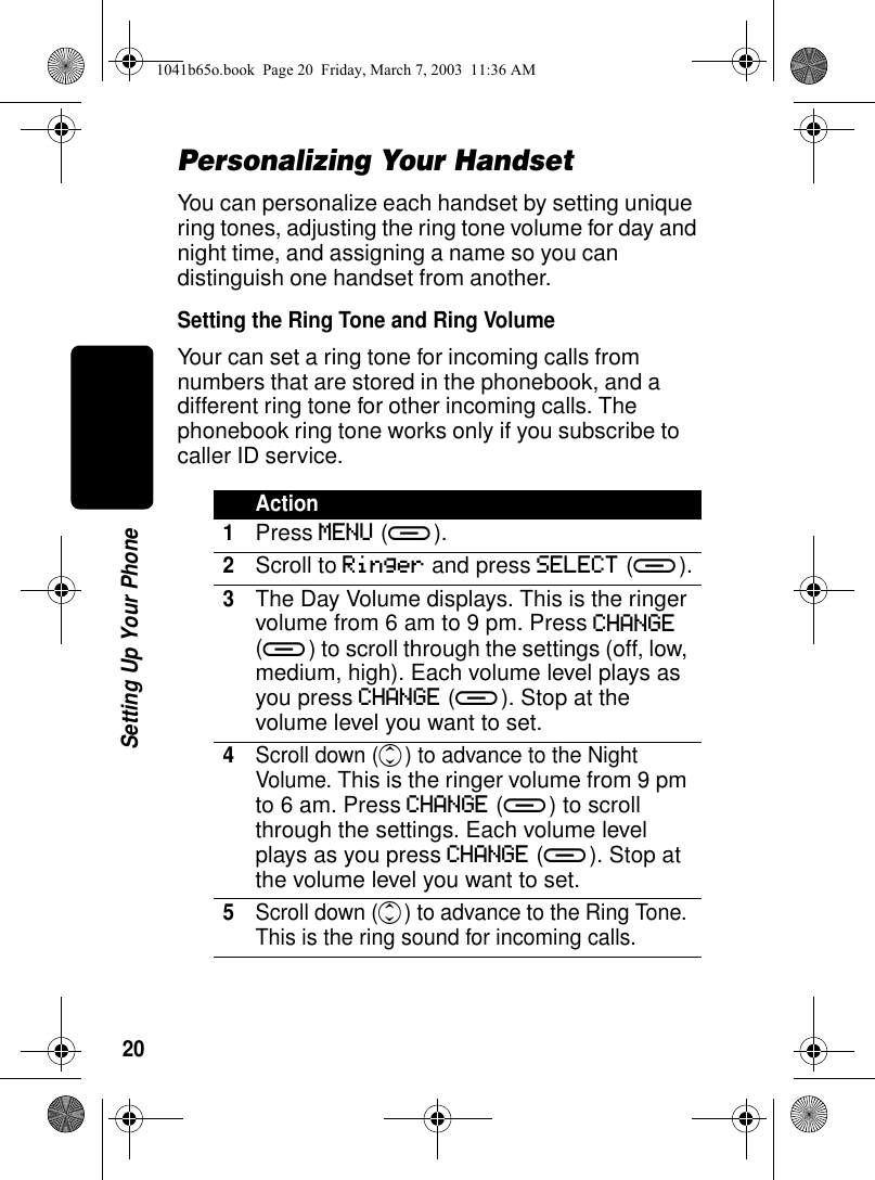 20Setting Up Your PhonePersonalizing Your HandsetYou can personalize each handset by setting unique ring tones, adjusting the ring tone volume for day and night time, and assigning a name so you can distinguish one handset from another.Setting the Ring Tone and Ring VolumeYour can set a ring tone for incoming calls from numbers that are stored in the phonebook, and a different ring tone for other incoming calls. The phonebook ring tone works only if you subscribe to caller ID service.Action1Press MENU (a).2Scroll to Ringer and press SELECT (a).3The Day Volume displays. This is the ringer volume from 6 am to 9 pm. Press CHANGE (a) to scroll through the settings (off, low, medium, high). Each volume level plays as you press CHANGE (a). Stop at the volume level you want to set.4Scroll down (c) to advance to the Night Volume. This is the ringer volume from 9 pm to 6 am. Press CHANGE (a) to scroll through the settings. Each volume level plays as you press CHANGE (a). Stop at the volume level you want to set.5Scroll down (c) to advance to the Ring Tone. This is the ring sound for incoming calls.1041b65o.book Page 20 Friday, March 7, 2003 11:36 AM
