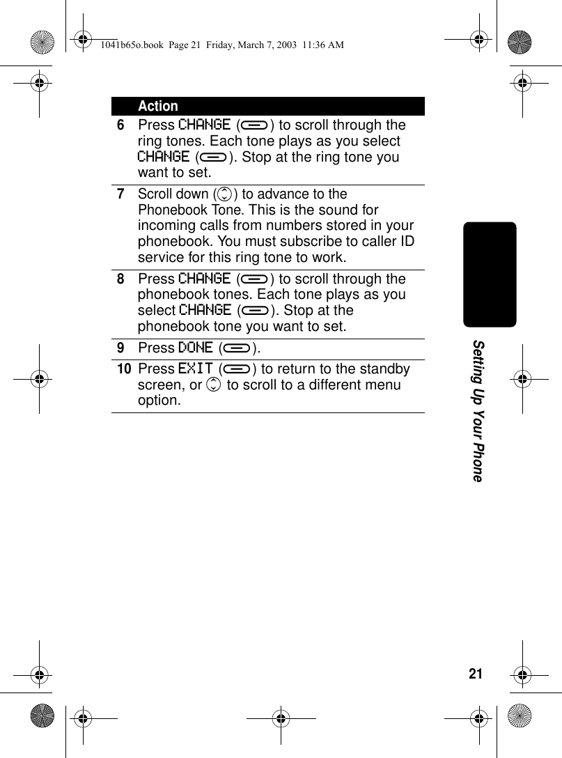 21Setting Up Your Phone6Press CHANGE (a) to scroll through the ring tones. Each tone plays as you select CHANGE (a). Stop at the ring tone you want to set.7Scroll down (c) to advance to the Phonebook Tone. This is the sound for incoming calls from numbers stored in your phonebook. You must subscribe to caller ID service for this ring tone to work.8Press CHANGE (a) to scroll through the phonebook tones. Each tone plays as you select CHANGE (a). Stop at the phonebook tone you want to set.9Press DONE (a).10Press EXIT (a) to return to the standby screen, or c to scroll to a different menu option.Action1041b65o.book Page 21 Friday, March 7, 2003 11:36 AM
