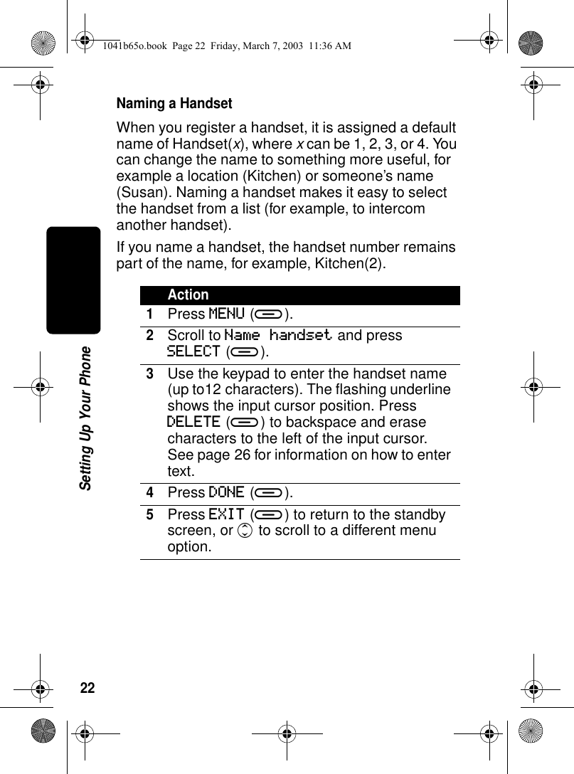 22Setting Up Your PhoneNaming a HandsetWhen you register a handset, it is assigned a default name of Handset(x), where x can be 1, 2, 3, or 4. You can change the name to something more useful, for example a location (Kitchen) or someone’s name (Susan). Naming a handset makes it easy to select the handset from a list (for example, to intercom another handset).If you name a handset, the handset number remains part of the name, for example, Kitchen(2).Action1Press MENU (a).2Scroll to Name handset and press SELECT (a).3Use the keypad to enter the handset name (up to12 characters). The flashing underline shows the input cursor position. Press DELETE (a) to backspace and erase characters to the left of the input cursor. See page 26 for information on how to enter text.4Press DONE (a).5Press EXIT (a) to return to the standby screen, or c to scroll to a different menu option.1041b65o.book Page 22 Friday, March 7, 2003 11:36 AM