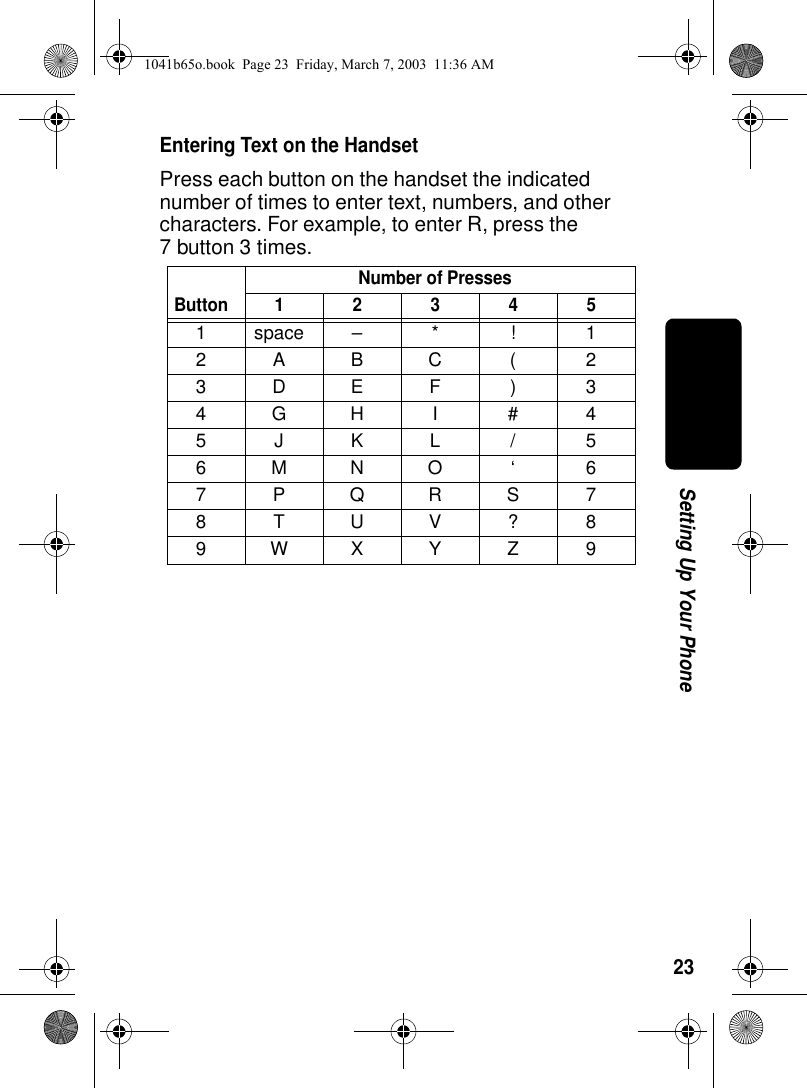 23Setting Up Your PhoneEntering Text on the HandsetPress each button on the handset the indicated number of times to enter text, numbers, and other characters. For example, to enter R, press the 7 button 3 times.ButtonNumber of Presses123451space– * ! 12ABC( 23DEF ) 34GH I #45JKL/56MNO ‘ 67PQRS78TUV?89WXYZ 91041b65o.book Page 23 Friday, March 7, 2003 11:36 AM