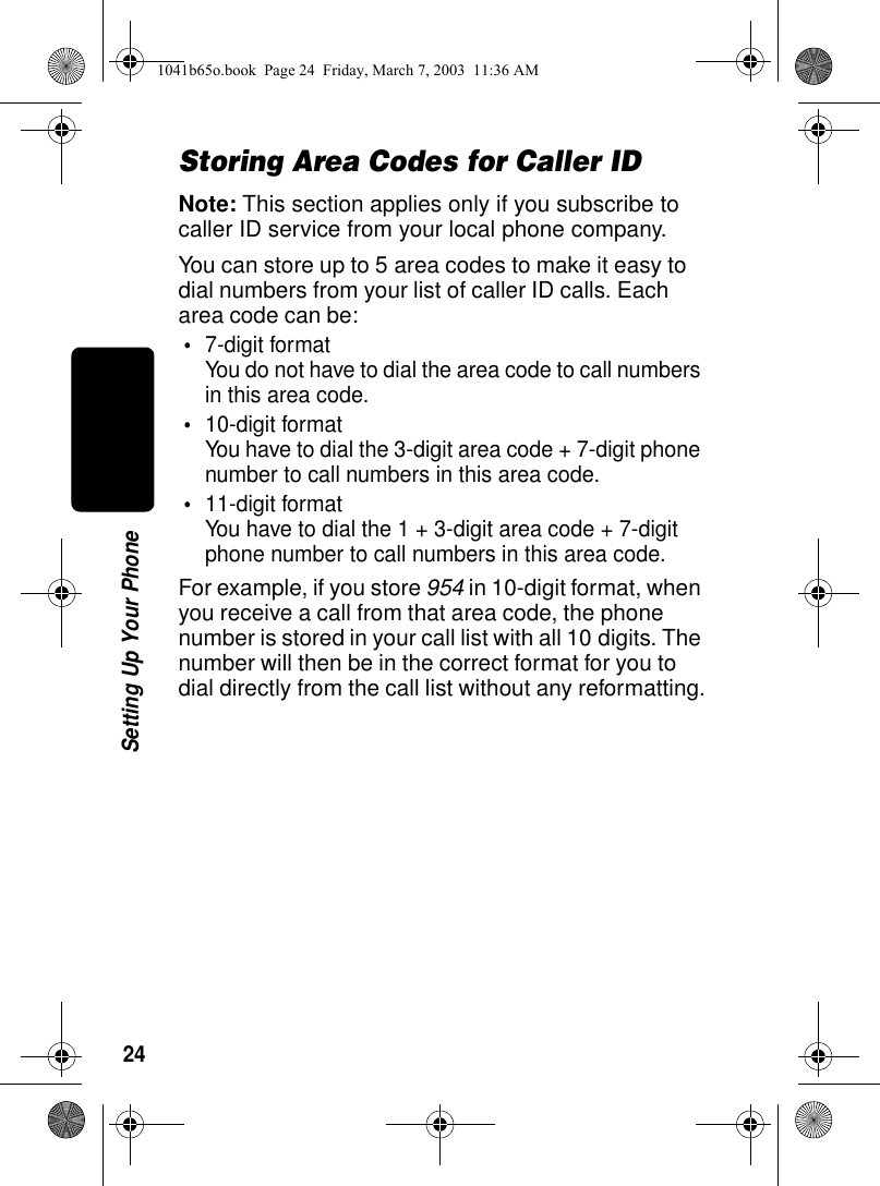 24Setting Up Your PhoneStoring Area Codes for Caller IDNote: This section applies only if you subscribe to caller ID service from your local phone company.You can store up to 5 area codes to make it easy to dial numbers from your list of caller ID calls. Each area code can be:•7-digit formatYou do not have to dial the area code to call numbers in this area code.•10-digit formatYou have to dial the 3-digit area code + 7-digit phone number to call numbers in this area code.•11-digit formatYou have to dial the 1 + 3-digit area code + 7-digit phone number to call numbers in this area code.For example, if you store 954 in 10-digit format, when you receive a call from that area code, the phone number is stored in your call list with all 10 digits. The number will then be in the correct format for you to dial directly from the call list without any reformatting.1041b65o.book Page 24 Friday, March 7, 2003 11:36 AM