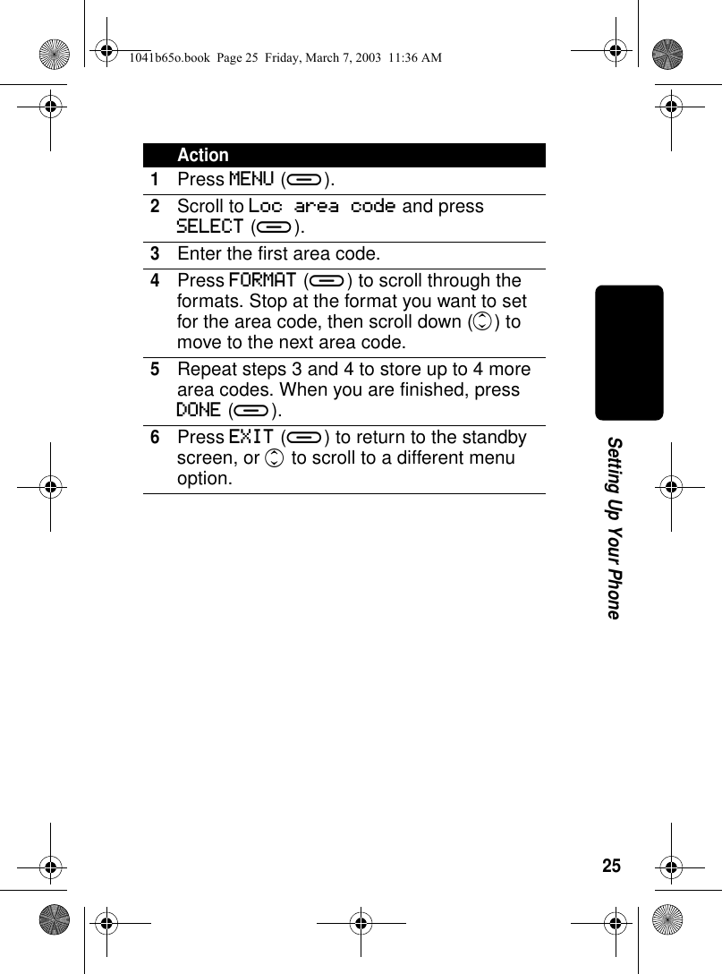 25Setting Up Your PhoneAction1Press MENU (a).2Scroll to Loc area code and press SELECT (a).3Enter the first area code.4Press FORMAT (a) to scroll through the formats. Stop at the format you want to set for the area code, then scroll down (c) to move to the next area code.5Repeat steps 3 and 4 to store up to 4 more area codes. When you are finished, press DONE (a).6Press EXIT (a) to return to the standby screen, or c to scroll to a different menu option.1041b65o.book Page 25 Friday, March 7, 2003 11:36 AM