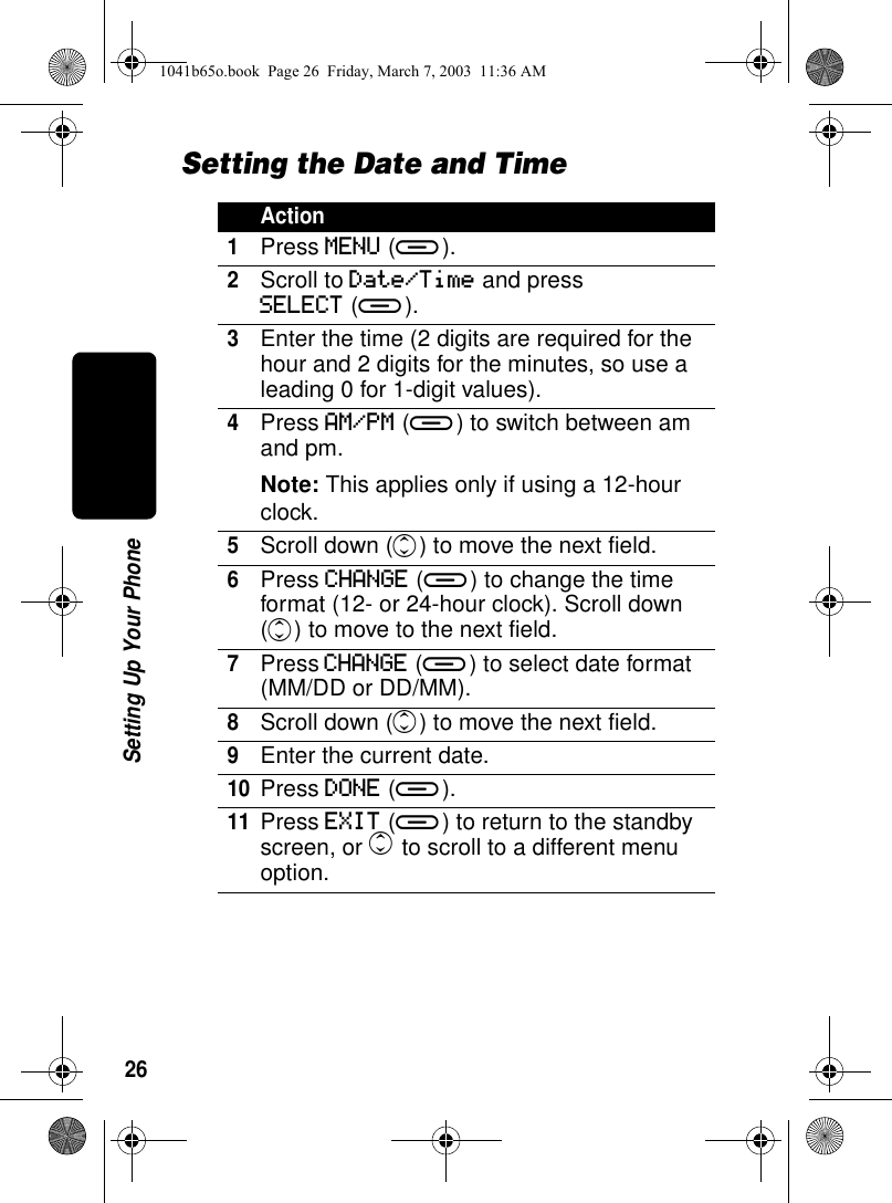 26Setting Up Your PhoneSetting the Date and TimeAction1Press MENU (a).2Scroll to Date/Time and pressSELECT (a).3Enter the time (2 digits are required for the hour and 2 digits for the minutes, so use a leading 0 for 1-digit values). 4Press AM/PM (a) to switch between am and pm.Note: This applies only if using a 12-hour clock.5Scroll down (c) to move the next field.6Press CHANGE (a) to change the time format (12- or 24-hour clock). Scroll down (c) to move to the next field.7Press CHANGE (a) to select date format (MM/DD or DD/MM).8Scroll down (c) to move the next field.9Enter the current date.10Press DONE (a).11Press EXIT (a) to return to the standby screen, or c to scroll to a different menu option.1041b65o.book Page 26 Friday, March 7, 2003 11:36 AM