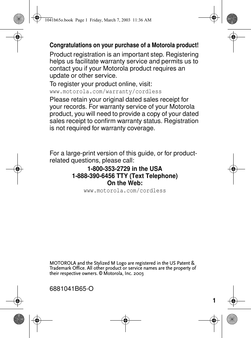 1Congratulations on your purchase of a Motorola product! Product registration is an important step. Registering helps us facilitate warranty service and permits us to contact you if your Motorola product requires an update or other service. To register your product online, visit: www.motorola.com/warranty/cordlessPlease retain your original dated sales receipt for your records. For warranty service of your Motorola product, you will need to provide a copy of your dated sales receipt to confirm warranty status. Registration is not required for warranty coverage.For a large-print version of this guide, or for product-related questions, please call:1-800-353-2729 in the USA1-888-390-6456 TTY (Text Telephone)On the Web:www.motorola.com/cordlessMOTOROLA and the Stylized M Logo are registered in the US Patent & Trademark Office. All other product or service names are the property of their respective owners. © Motorola, Inc. 20036881041B65-O1041b65o.book Page 1 Friday, March 7, 2003 11:36 AM