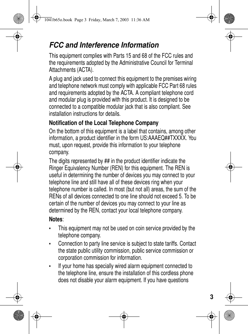 3FCC and Interference InformationThis equipment complies with Parts 15 and 68 of the FCC rules and the requirements adopted by the Administrative Council for Terminal Attachments (ACTA). A plug and jack used to connect this equipment to the premises wiring and telephone network must comply with applicable FCC Part 68 rules and requirements adopted by the ACTA. A compliant telephone cord and modular plug is provided with this product. It is designed to be connected to a compatible modular jack that is also compliant. See installation instructions for details. Notification of the Local Telephone CompanyOn the bottom of this equipment is a label that contains, among other information, a product identifier in the form US:AAAEQ##TXXXX. You must, upon request, provide this information to your telephone company.The digits represented by ## in the product identifier indicate the Ringer Equivalency Number (REN) for this equipment. The REN is useful in determining the number of devices you may connect to your telephone line and still have all of these devices ring when your telephone number is called. In most (but not all) areas, the sum of the RENs of all devices connected to one line should not exceed 5. To be certain of the number of devices you may connect to your line as determined by the REN, contact your local telephone company.Notes:•This equipment may not be used on coin service provided by the telephone company.•Connection to party line service is subject to state tariffs. Contact the state public utility commission, public service commission or corporation commission for information.•If your home has specially wired alarm equipment connected to the telephone line, ensure the installation of this cordless phone does not disable your alarm equipment. If you have questions 1041b65o.book Page 3 Friday, March 7, 2003 11:36 AM