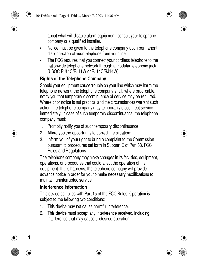 4about what will disable alarm equipment, consult your telephone company or a qualified installer.•Notice must be given to the telephone company upon permanent disconnection of your telephone from your line.•The FCC requires that you connect your cordless telephone to the nationwide telephone network through a modular telephone jack (USOC RJ11C/RJ11W or RJ14C/RJ14W).Rights of the Telephone CompanyShould your equipment cause trouble on your line which may harm the telephone network, the telephone company shall, where practicable, notify you that temporary discontinuance of service may be required. Where prior notice is not practical and the circumstances warrant such action, the telephone company may temporarily disconnect service immediately. In case of such temporary discontinuance, the telephone company must:1. Promptly notify you of such temporary discontinuance; 2. Afford you the opportunity to correct the situation;3. Inform you of your right to bring a complaint to the Commission pursuant to procedures set forth in Subpart E of Part 68, FCC Rules and Regulations. The telephone company may make changes in its facilities, equipment, operations, or procedures that could affect the operation of the equipment. If this happens, the telephone company will provide advance notice in order for you to make necessary modifications to maintain uninterrupted service. Interference InformationThis device complies with Part 15 of the FCC Rules. Operation is subject to the following two conditions:1. This device may not cause harmful interference.2. This device must accept any interference received, including interference that may cause undesired operation.1041b65o.book Page 4 Friday, March 7, 2003 11:36 AM