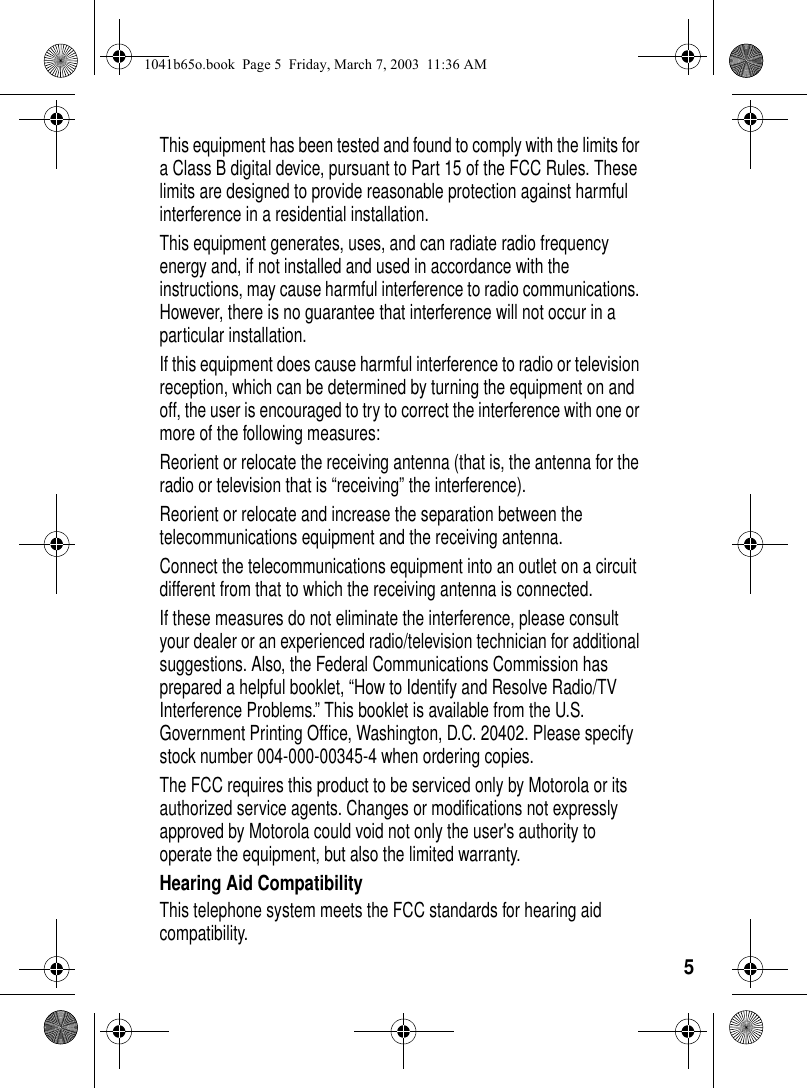 5This equipment has been tested and found to comply with the limits for a Class B digital device, pursuant to Part 15 of the FCC Rules. These limits are designed to provide reasonable protection against harmful interference in a residential installation.This equipment generates, uses, and can radiate radio frequency energy and, if not installed and used in accordance with the instructions, may cause harmful interference to radio communications. However, there is no guarantee that interference will not occur in a particular installation.If this equipment does cause harmful interference to radio or television reception, which can be determined by turning the equipment on and off, the user is encouraged to try to correct the interference with one or more of the following measures:Reorient or relocate the receiving antenna (that is, the antenna for the radio or television that is “receiving” the interference).Reorient or relocate and increase the separation between the telecommunications equipment and the receiving antenna.Connect the telecommunications equipment into an outlet on a circuit different from that to which the receiving antenna is connected. If these measures do not eliminate the interference, please consult your dealer or an experienced radio/television technician for additional suggestions. Also, the Federal Communications Commission has prepared a helpful booklet, “How to Identify and Resolve Radio/TV Interference Problems.” This booklet is available from the U.S. Government Printing Office, Washington, D.C. 20402. Please specify stock number 004-000-00345-4 when ordering copies.The FCC requires this product to be serviced only by Motorola or its authorized service agents. Changes or modifications not expressly approved by Motorola could void not only the user's authority to operate the equipment, but also the limited warranty.Hearing Aid CompatibilityThis telephone system meets the FCC standards for hearing aid compatibility. 1041b65o.book Page 5 Friday, March 7, 2003 11:36 AM