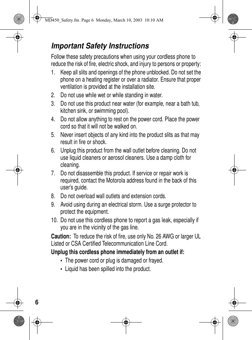 6Important Safety InstructionsFollow these safety precautions when using your cordless phone to reduce the risk of fire, electric shock, and injury to persons or property: 1. Keep all slits and openings of the phone unblocked. Do not set the phone on a heating register or over a radiator. Ensure that proper ventilation is provided at the installation site. 2. Do not use while wet or while standing in water. 3. Do not use this product near water (for example, near a bath tub, kitchen sink, or swimming pool). 4. Do not allow anything to rest on the power cord. Place the power cord so that it will not be walked on. 5. Never insert objects of any kind into the product slits as that may result in fire or shock. 6. Unplug this product from the wall outlet before cleaning. Do not use liquid cleaners or aerosol cleaners. Use a damp cloth for cleaning. 7. Do not disassemble this product. If service or repair work is required, contact the Motorola address found in the back of this user’s guide. 8. Do not overload wall outlets and extension cords. 9. Avoid using during an electrical storm. Use a surge protector to protect the equipment. 10. Do not use this cordless phone to report a gas leak, especially if you are in the vicinity of the gas line.Caution: To reduce the risk of fire, use only No. 26 AWG or larger UL Listed or CSA Certified Telecommunication Line Cord.Unplug this cordless phone immediately from an outlet if:•The power cord or plug is damaged or frayed. •Liquid has been spilled into the product. MD450_Safety.fm Page 6 Monday, March 10, 2003 10:10 AM