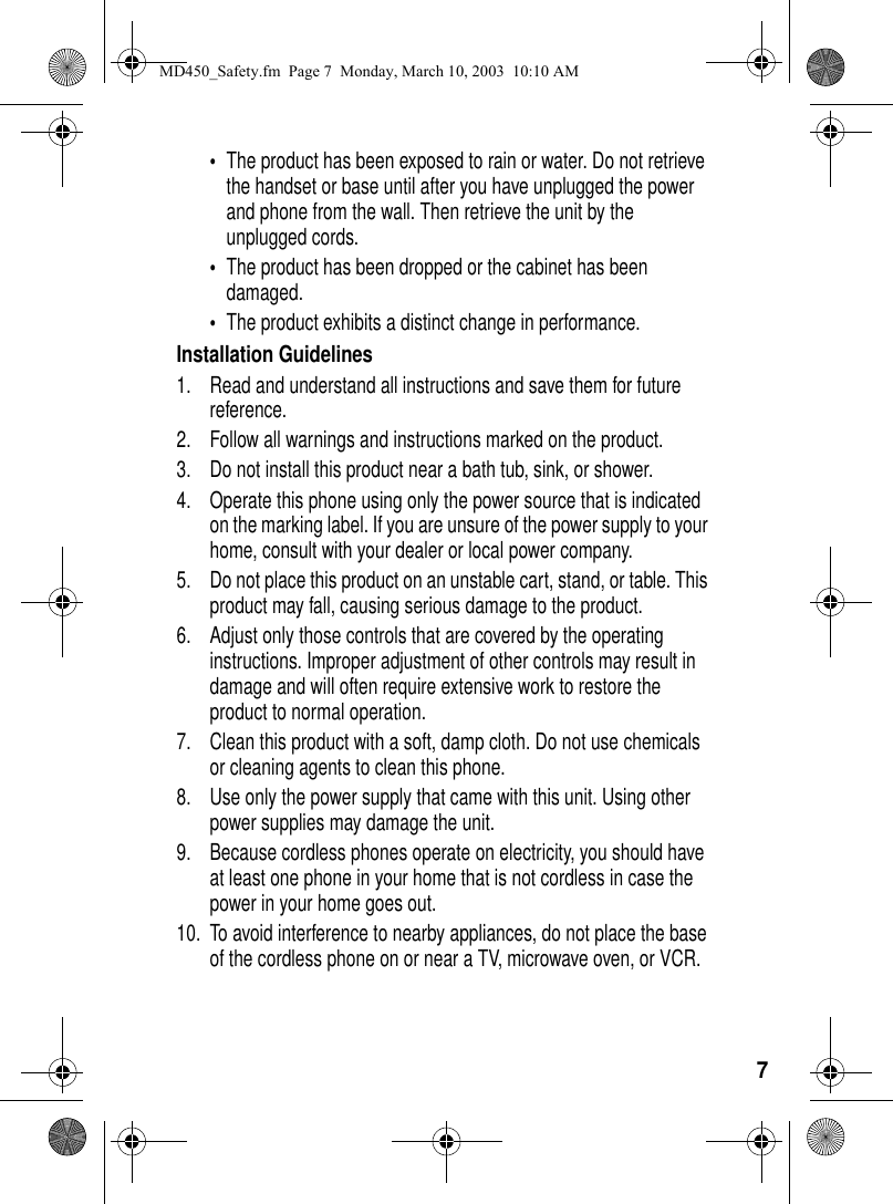 7•The product has been exposed to rain or water. Do not retrieve the handset or base until after you have unplugged the power and phone from the wall. Then retrieve the unit by the unplugged cords. •The product has been dropped or the cabinet has been damaged. •The product exhibits a distinct change in performance. Installation Guidelines1. Read and understand all instructions and save them for future reference. 2. Follow all warnings and instructions marked on the product. 3. Do not install this product near a bath tub, sink, or shower. 4. Operate this phone using only the power source that is indicated on the marking label. If you are unsure of the power supply to your home, consult with your dealer or local power company. 5. Do not place this product on an unstable cart, stand, or table. This product may fall, causing serious damage to the product. 6. Adjust only those controls that are covered by the operating instructions. Improper adjustment of other controls may result in damage and will often require extensive work to restore the product to normal operation. 7. Clean this product with a soft, damp cloth. Do not use chemicals or cleaning agents to clean this phone. 8. Use only the power supply that came with this unit. Using other power supplies may damage the unit. 9. Because cordless phones operate on electricity, you should have at least one phone in your home that is not cordless in case the power in your home goes out. 10. To avoid interference to nearby appliances, do not place the base of the cordless phone on or near a TV, microwave oven, or VCR. MD450_Safety.fm Page 7 Monday, March 10, 2003 10:10 AM