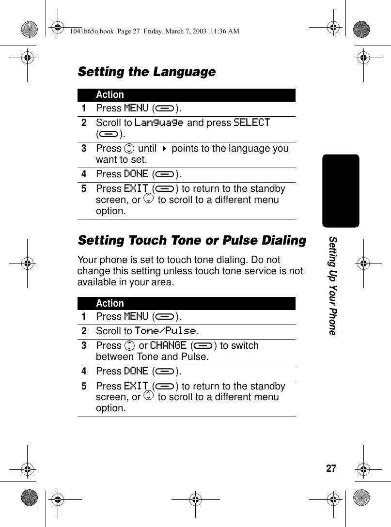 27Setting Up Your PhoneSetting the LanguageSetting Touch Tone or Pulse DialingYour phone is set to touch tone dialing. Do not change this setting unless touch tone service is not available in your area.Action1Press MENU (a).2Scroll to Language and press SELECT (a). 3Press c until ! points to the language you want to set.4Press DONE (a).5Press EXIT (a) to return to the standby screen, or c to scroll to a different menu option.Action1Press MENU (a).2Scroll to Tone/Pulse.3Press c or CHANGE (a) to switch between Tone and Pulse.4Press DONE (a).5Press EXIT (a) to return to the standby screen, or c to scroll to a different menu option.1041b65o.book Page 27 Friday, March 7, 2003 11:36 AM