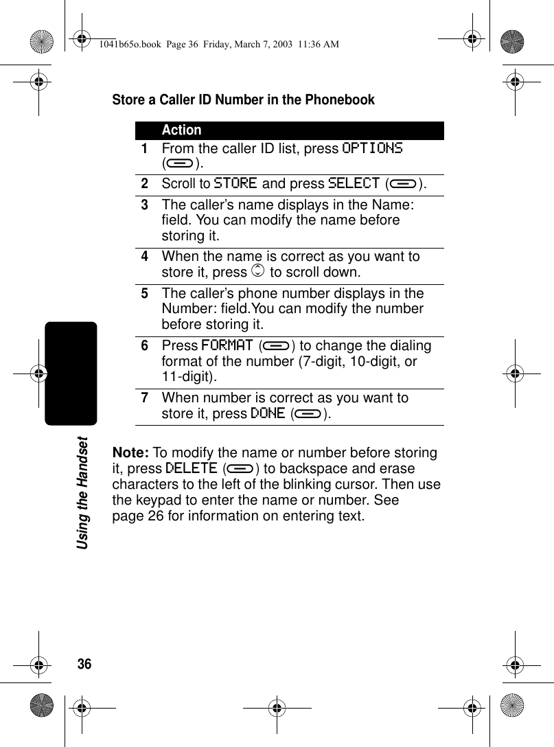 36Using the HandsetStore a Caller ID Number in the PhonebookNote: To modify the name or number before storing it, press DELETE (a) to backspace and erase characters to the left of the blinking cursor. Then use the keypad to enter the name or number. See page 26 for information on entering text.Action1From the caller ID list, press OPTIONS (a).2Scroll to STORE and press SELECT (a).3The caller’s name displays in the Name: field. You can modify the name before storing it.4When the name is correct as you want to store it, press c to scroll down.5The caller’s phone number displays in the Number: field.You can modify the number before storing it.6Press FORMAT (a) to change the dialing format of the number (7-digit, 10-digit, or 11-digit).7When number is correct as you want to store it, press DONE (a).1041b65o.book Page 36 Friday, March 7, 2003 11:36 AM