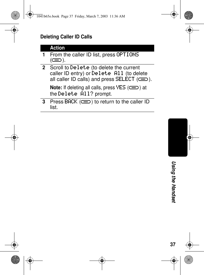 37Using the HandsetDeleting Caller ID CallsAction1From the caller ID list, press OPTIONS (a).2Scroll to Delete (to delete the current caller ID entry) or Delete All (to delete all caller ID calls) and press SELECT (a).Note: If deleting all calls, press YES (a) at the Delete All? prompt.3Press BACK (a) to return to the caller ID list.1041b65o.book Page 37 Friday, March 7, 2003 11:36 AM