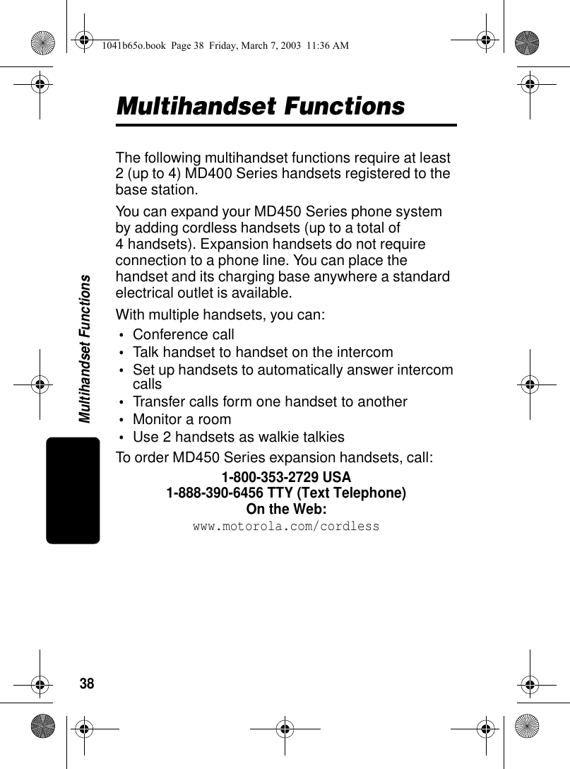 38Multihandset FunctionsMultihandset FunctionsThe following multihandset functions require at least 2 (up to 4) MD400 Series handsets registered to the base station.You can expand your MD450 Series phone system by adding cordless handsets (up to a total of 4 handsets). Expansion handsets do not require connection to a phone line. You can place the handset and its charging base anywhere a standard electrical outlet is available.With multiple handsets, you can:•Conference call•Talk handset to handset on the intercom•Set up handsets to automatically answer intercom calls•Transfer calls form one handset to another•Monitor a room•Use 2 handsets as walkie talkiesTo order MD450 Series expansion handsets, call:1-800-353-2729 USA1-888-390-6456 TTY (Text Telephone)On the Web:www.motorola.com/cordless1041b65o.book Page 38 Friday, March 7, 2003 11:36 AM