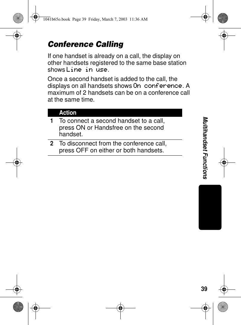 39Multihandset FunctionsConference CallingIf one handset is already on a call, the display on other handsets registered to the same base station shows Line in use. Once a second handset is added to the call, the displays on all handsets shows On conference. A maximum of 2 handsets can be on a conference call at the same time.Action1To connect a second handset to a call, press ON or Handsfree on the second handset.2To disconnect from the conference call, press OFF on either or both handsets.1041b65o.book Page 39 Friday, March 7, 2003 11:36 AM