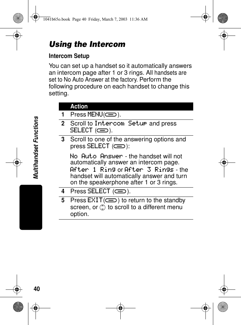 40Multihandset FunctionsUsing the IntercomIntercom SetupYou can set up a handset so it automatically answers an intercom page after 1 or 3 rings. All handsets are set to No Auto Answer at the factory. Perform the following procedure on each handset to change this setting.Action1Press MENU(a).2Scroll to Intercom Setup and press SELECT (a).3Scroll to one of the answering options and press SELECT (a):No Auto Answer - the handset will not automatically answer an intercom page.After 1 Ring or After 3 Rings - the handset will automatically answer and turn on the speakerphone after 1 or 3 rings.4Press SELECT (a).5Press EXIT(a) to return to the standby screen, or c to scroll to a different menu option.1041b65o.book Page 40 Friday, March 7, 2003 11:36 AM