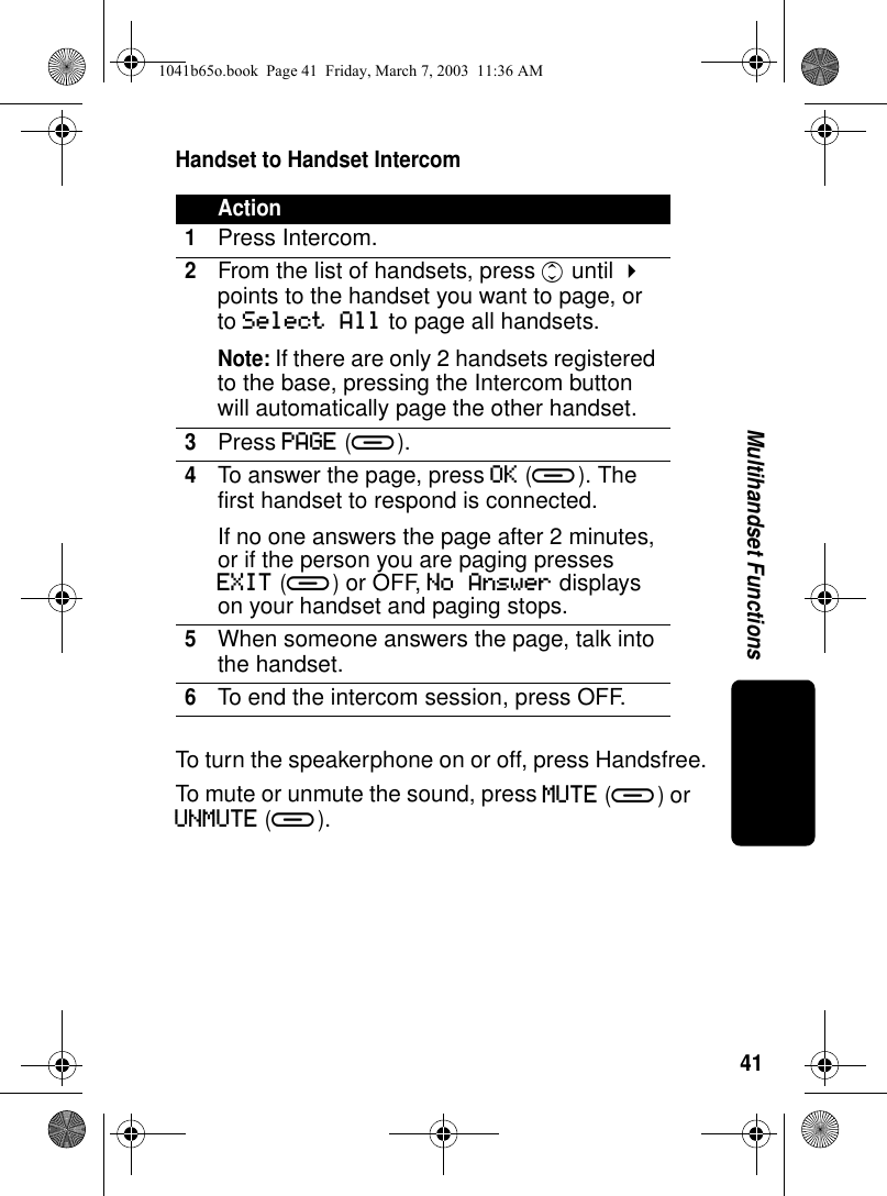 41Multihandset FunctionsHandset to Handset IntercomTo turn the speakerphone on or off, press Handsfree.To mute or unmute the sound, press MUTE (a) or UNMUTE (a).Action1Press Intercom. 2From the list of handsets, press c until ! points to the handset you want to page, or to Select All to page all handsets.Note: If there are only 2 handsets registered to the base, pressing the Intercom button will automatically page the other handset.3Press PAGE (a).4To answer the page, press OK (a). The first handset to respond is connected.If no one answers the page after 2 minutes, or if the person you are paging presses EXIT (a) or OFF, No Answer displays on your handset and paging stops.5When someone answers the page, talk into the handset.6To end the intercom session, press OFF.1041b65o.book Page 41 Friday, March 7, 2003 11:36 AM