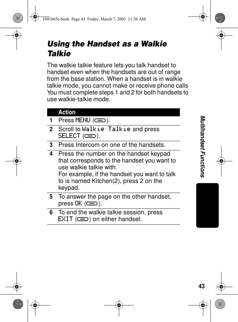 43Multihandset FunctionsUsing the Handset as a Walkie TalkieThe walkie talkie feature lets you talk handset to handset even when the handsets are out of range from the base station. When a handset is in walkie talkie mode, you cannot make or receive phone calls You must complete steps 1 and 2 for both handsets to use walkie-talkie mode.Action1Press MENU (a).2Scroll to Walkie Talkie and press SELECT (a). 3Press Intercom on one of the handsets.4Press the number on the handset keypad that corresponds to the handset you want to use walkie talkie with.For example, if the handset you want to talk to is named Kitchen(2), press 2 on the keypad.5To answer the page on the other handset, press OK (a).6To end the walkie talkie session, press EXIT (a) on either handset.1041b65o.book Page 43 Friday, March 7, 2003 11:36 AM