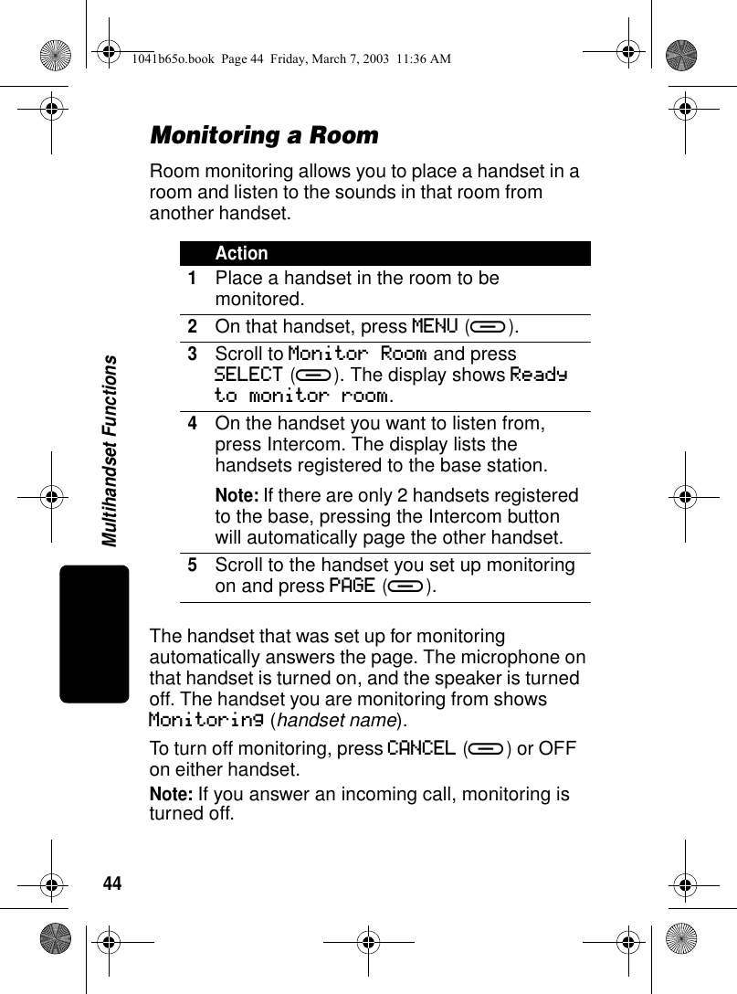 44Multihandset FunctionsMonitoring a RoomRoom monitoring allows you to place a handset in a room and listen to the sounds in that room from another handset.The handset that was set up for monitoring automatically answers the page. The microphone on that handset is turned on, and the speaker is turned off. The handset you are monitoring from shows Monitoring (handset name). To turn off monitoring, press CANCEL (a) or OFF on either handset.Note: If you answer an incoming call, monitoring is turned off.Action1Place a handset in the room to be monitored.2On that handset, press MENU (a).3Scroll to Monitor Room and press SELECT (a). The display shows Ready to monitor room.4On the handset you want to listen from, press Intercom. The display lists the handsets registered to the base station.Note: If there are only 2 handsets registered to the base, pressing the Intercom button will automatically page the other handset.5Scroll to the handset you set up monitoring on and press PAGE (a).1041b65o.book Page 44 Friday, March 7, 2003 11:36 AM