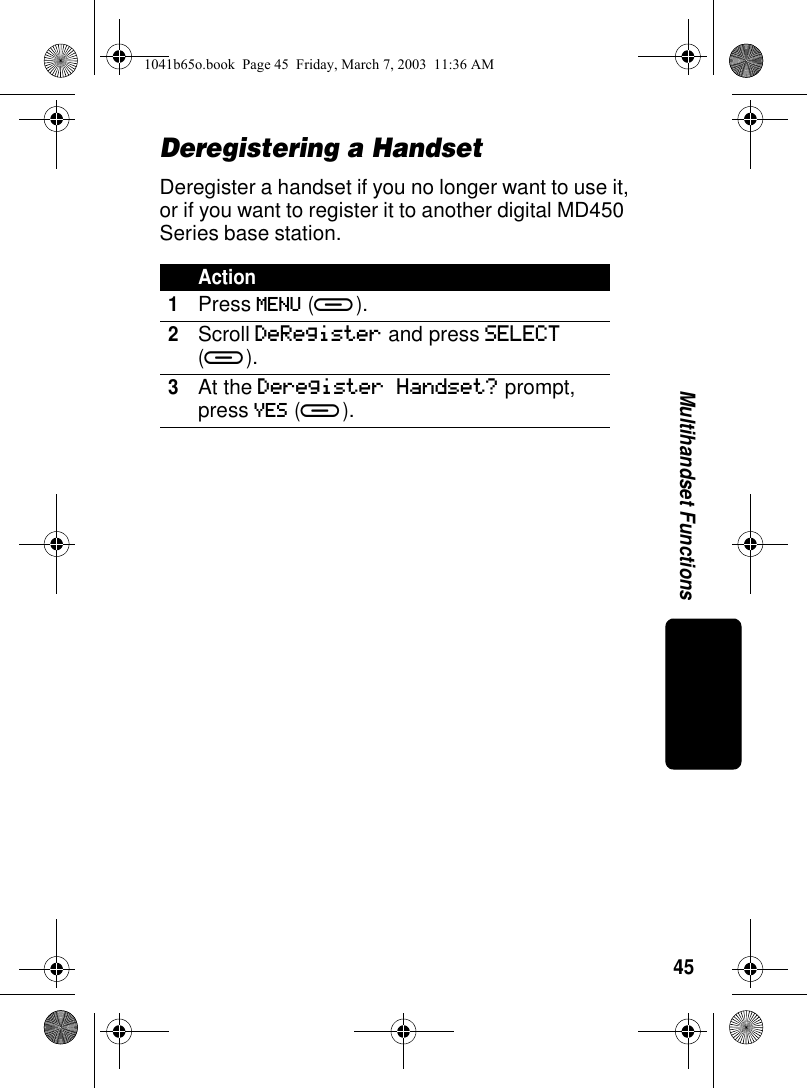 45Multihandset FunctionsDeregistering a HandsetDeregister a handset if you no longer want to use it, or if you want to register it to another digital MD450 Series base station.Action1Press MENU (a).2Scroll DeRegister and press SELECT (a).3At the Deregister Handset? prompt, press YES (a).1041b65o.book Page 45 Friday, March 7, 2003 11:36 AM