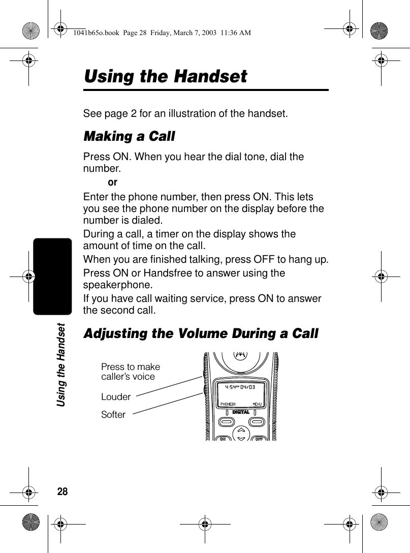 28Using the HandsetUsing the HandsetSee page 2 for an illustration of the handset.Making a CallPress ON. When you hear the dial tone, dial the number.orEnter the phone number, then press ON. This lets you see the phone number on the display before the number is dialed.During a call, a timer on the display shows the amount of time on the call.When you are finished talking, press OFF to hang up.Press ON or Handsfree to answer using the speakerphone.If you have call waiting service, press ON to answer the second call.Adjusting the Volume During a CallPress to make caller’s voiceLouderSofter1041b65o.book Page 28 Friday, March 7, 2003 11:36 AM