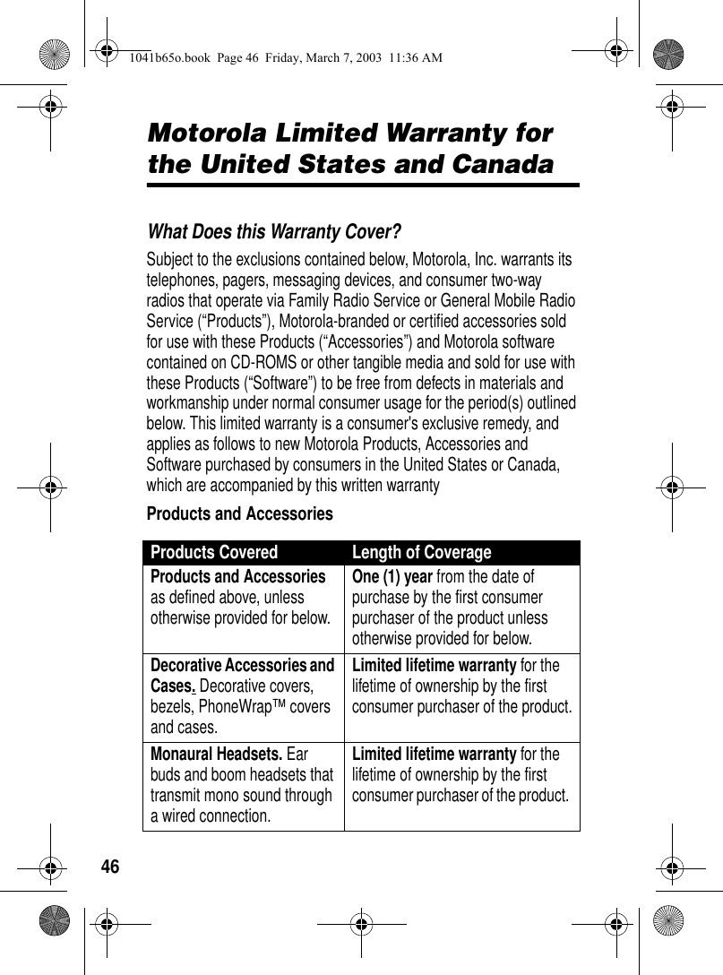 46Motorola Limited Warranty for the United States and CanadaMotorola Limited WarrantyWhat Does this Warranty Cover? Subject to the exclusions contained below, Motorola, Inc. warrants its telephones, pagers, messaging devices, and consumer two-way radios that operate via Family Radio Service or General Mobile Radio Service (“Products”), Motorola-branded or certified accessories sold for use with these Products (“Accessories”) and Motorola software contained on CD-ROMS or other tangible media and sold for use with these Products (“Software”) to be free from defects in materials and workmanship under normal consumer usage for the period(s) outlined below. This limited warranty is a consumer's exclusive remedy, and applies as follows to new Motorola Products, Accessories and Software purchased by consumers in the United States or Canada, which are accompanied by this written warrantyProducts and AccessoriesProducts Covered Length of CoverageProducts and Accessories as defined above, unless otherwise provided for below.One (1) year from the date of purchase by the first consumer purchaser of the product unless otherwise provided for below.Decorative Accessories and Cases. Decorative covers, bezels, PhoneWrap™ covers and cases.Limited lifetime warranty for the lifetime of ownership by the first consumer purchaser of the product.Monaural Headsets. Ear buds and boom headsets that transmit mono sound through a wired connection. Limited lifetime warranty for the lifetime of ownership by the first consumer purchaser of the product. 1041b65o.book Page 46 Friday, March 7, 2003 11:36 AM