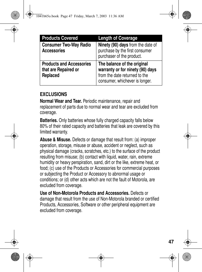 47EXCLUSIONSNormal Wear and Tear. Periodic maintenance, repair and replacement of parts due to normal wear and tear are excluded from coverage.Batteries. Only batteries whose fully charged capacity falls below 80% of their rated capacity and batteries that leak are covered by this limited warranty.Abuse & Misuse. Defects or damage that result from: (a) improper operation, storage, misuse or abuse, accident or neglect, such as physical damage (cracks, scratches, etc.) to the surface of the product resulting from misuse; (b) contact with liquid, water, rain, extreme humidity or heavy perspiration, sand, dirt or the like, extreme heat, or food; (c) use of the Products or Accessories for commercial purposes or subjecting the Product or Accessory to abnormal usage or conditions; or (d) other acts which are not the fault of Motorola, are excluded from coverage.Use of Non-Motorola Products and Accessories. Defects or damage that result from the use of Non-Motorola branded or certified Products, Accessories, Software or other peripheral equipment are excluded from coverage. Consumer Two-Way Radio Accessories Ninety (90) days from the date of purchase by the first consumer purchaser of the product. Products and Accessories that are Repaired or ReplacedThe balance of the original warranty or for ninety (90) days from the date returned to the consumer, whichever is longer.Products Covered Length of Coverage1041b65o.book Page 47 Friday, March 7, 2003 11:36 AM