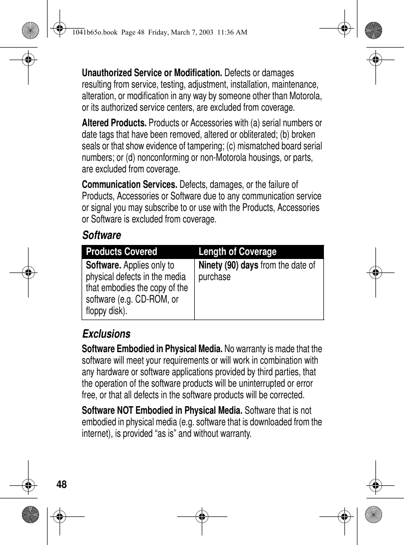 48Unauthorized Service or Modification. Defects or damages resulting from service, testing, adjustment, installation, maintenance, alteration, or modification in any way by someone other than Motorola, or its authorized service centers, are excluded from coverage. Altered Products. Products or Accessories with (a) serial numbers or date tags that have been removed, altered or obliterated; (b) broken seals or that show evidence of tampering; (c) mismatched board serial numbers; or (d) nonconforming or non-Motorola housings, or parts, are excluded from coverage.Communication Services. Defects, damages, or the failure of Products, Accessories or Software due to any communication service or signal you may subscribe to or use with the Products, Accessories or Software is excluded from coverage.SoftwareExclusionsSoftware Embodied in Physical Media. No warranty is made that the software will meet your requirements or will work in combination with any hardware or software applications provided by third parties, that the operation of the software products will be uninterrupted or error free, or that all defects in the software products will be corrected. Software NOT Embodied in Physical Media. Software that is not embodied in physical media (e.g. software that is downloaded from the internet), is provided “as is” and without warranty.Products Covered Length of CoverageSoftware. Applies only to physical defects in the media that embodies the copy of the software (e.g. CD-ROM, or floppy disk).Ninety (90) days from the date of purchase1041b65o.book Page 48 Friday, March 7, 2003 11:36 AM